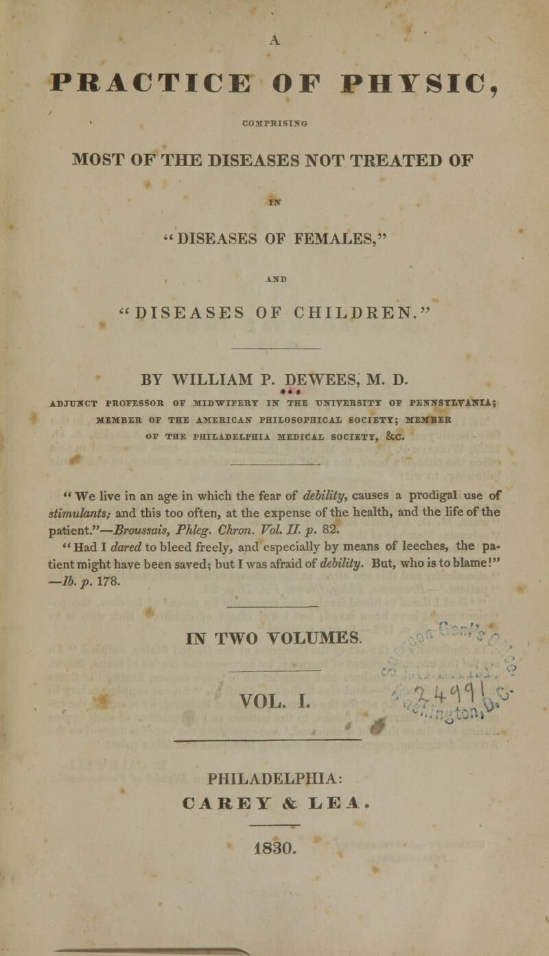PRACTICE OF PHYSIC, COMPRISING MOST OF THE DISEASES NOT TREATED OF DISEASES OF FEMALES, DISEASES OF CHILDREN. BY WILLIAM P. DEWEES, M. D. ♦ *« ADJUNCT PROFESSOR OF MIDWIFERY IN THE UNIVERSITY OF PENNSYLVANIA; MEMBER OF THE AMERICAN PHILOSOPHICAL SOCIETY; MEMBER OF THE PHILADELPHIA MEDICAL SOCIETY, &C.  We live in an age in which the fear of debility, causes a prodigal use of stimulants; and this too often, at the expense of the health, and the life of the patient.—Broussais, Phleg. Ckron. Vol. IT. p. 82.  Had I dared to bleed freely, and especially by means of leeches, the pa- tient might have been saved; but I was afraid of debility. But, who is to blame! —lb. p. 178. IN TWO VOLUMES. VOL. I. PHILADELPHIA: CAREY & LEA 1830.