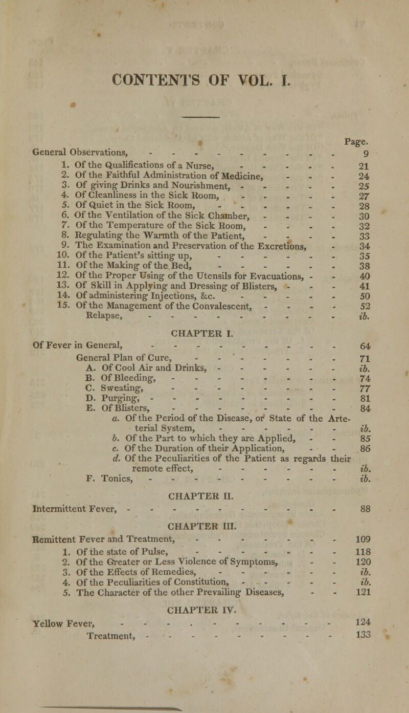 CONTENTS OF VOL. I. Page. General Observations, 9 1. Of the Qualifications of a Nurse, 21 2. Of the Faithful Administration of Medicine, ... 24 3. Of giving Drinks and Nourishment, 25 4. Of Cleanliness in the Sick Room, 27 5. Of Quiet in the Sick Room, ...... 28 6. Of the Ventilation of the Sick Chamber, .... 30 7. Of the Temperature of the Sick Room, .... 32 8. Regulating-the Warmth of the Patient, .... 33 9. The Examination and Preservation of the Excretions, - 34 10. Of the Patient's sitting up, 35 11. Of the Making of the Bed, 38 12. Of the Proper Using of the Utensils for Evacuations, - • 40 13. Of Skill in Applying and Dressing of Blisters, ... 41 14. Of administering Injections, &c. 50 15. Of the Management of the Convalescent, .... 52 Relapse, ib. CHAPTER I. Of Fever in General, 64 General Plan of Cure, - 71 A. Of Cool Air and Drinks, ib. B. Of Bleeding, 74 C. Sweating, 77 D. Purging, 81 E. OfBlisters, 84 a. Of the Period of the Disease, or' State of the Arte- terial System, ib. b. Of the Part to which they are Applied, - - 85 e. Of the Duration of their Application, - - 86 d. Of the Peculiarities of the Patient as regards their remote effect, ib. F. Tonics, ib. CHAPTER II. Intermittent Fever, 88 CHAPTER III. Remittent Fever and Treatment, 109 1. Of the state of Pulse, 118 2. Of the Greater or Less Violence of Symptoms, - - 120 3. Of the Effects of Remedies, ib. 4. Of the Peculiarities of Constitution, ib. 5. The Character of the other Prevailing Diseases, - - 121 CHAPTER IV. Yellow Fever, .......... 124 Treatment, 133