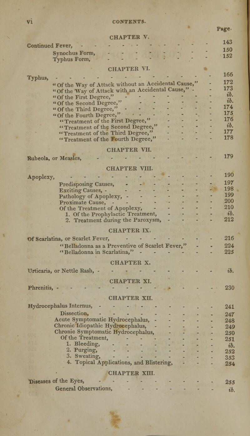 Page. CHAPTER V. 143 Continued Fever, Synochus Form, ------- Typhus Form, - - - - - - CHAPTER VI. ™ , 166 Typhus,  Of the Way of Attack without an Accidental Cause, - 172 Of the Way of Attack with an Accidental Cause, - - 1(3 Of the First Degree, - **• Of the Second Degree, ™-  Of the Third Degree, 1^4 Of the Fourth Degree, ^J Treatment of the First Degree, .... 176 Treatment of the Second Degree, ... - ib, Treatment of the Third Degree, - 177 Treatment of the Fourth Degree, - - - - 178 CHAPTER VII. Rubeola, or Measles, 179 CHAPTER VIII. Apoplexy, ..-- 190 Predisposing Causes, - 197 Exciting Causes, - ------- Pathology of Apoplexy, 199 Proximate Cause, 200 Of the Treatment of Apoplexy, ----- 210 1. Of the Prophylactic Treatment, ... - ib. 2. Treatment during the Paroxysm, - 212 CHAPTER DL Of Scarlatina, or Scarlet Fever, 216 Belladonna as a Preventive of Scarlet Fever, - - 224 Belladonna in Scarlatina, 225 CHAPTER X. Urticaria, or Nettle Rash, - ib. CHAPTER XI. Phrenitis, 230 CHAPTER XH. Hydrocephalus Internus, 241 Dissection, 247 Acute Symptomatic Hydrocephalus, 248 Chronic Idiopathic Hydrocephalus, 249 Chronic Symptomatic Hydrocephalus, .... 250 Of the Treatment, 251 1. Bleeding, ^ 2. Purging, 252 3. Sweating, 353 4. Topical Applications, and Blistering, - - - 254 CHAPTER XHI. Diseases of the Eyes, 255 General Observations, - t-j