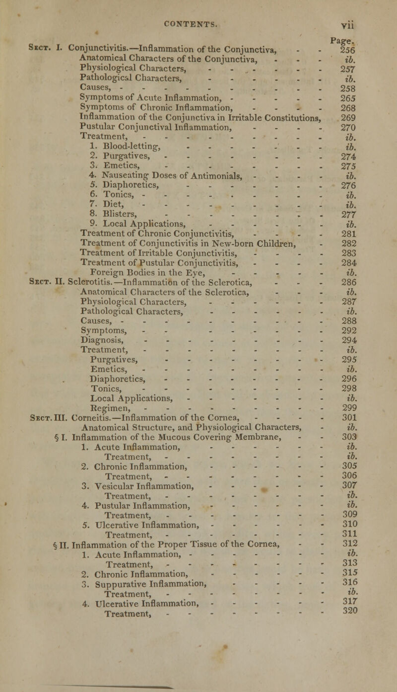 Page. Sect. I. Conjunctivitis.—Inflammation of the Conjunctiva, - - 256 Anatomical Characters of the Conjunctiva, - - - ib. Physiological Characters, - ... - - . 257 Pathological Characters, ib. Causes, 258 Symptoms of Acute Inflammation, 265 Symptoms of Chronic Inflammation, .... 268 Inflammation of the Conjunctiva in Irritable Constitutions, 269 Pustular Conjunctival Inflammation, .... 270 Treatment, ib. 1. Blood-letting, . ib. 2. Purgatives, 274 3. Emetics, 275 4. Nauseating Doses of Antimonials, .... ib. 5. Diaphoretics, 276 6. Tonics, ib. 7. Diet, ib. 8. Blisters, 277 9. Local Applications, ib. Treatment of Chronic Conjunctivitis, .... 281 Treatment of Conjunctivitis in New-born Children, - 282 Treatment of Irritable Conjunctivitis, .... 283 Treatment of Pustular Conjunctivitis, .... 284 Foreign Bodies in the Eye, ..... ib. Sect. II. Sclerotitis.—Inflammation of the Sclerotica, - - - 286 Anatomical Characters of the Sclerotica, ... ib. Physiological Characters, 287 Pathological Characters, ib. Causes, 288 Symptoms, - - 292 Diagnosis, 294 Treatment, ib. Purgatives, 295 Emetics, ib. Diaphoretics, 296 Tonics, 298 Local Applications, ib. Regimen, 299 Sect. III. Corneitis.—Inflammation of the Cornea, - - - - 301 Anatomical Structure, and Physiological Characters, - ib. § I. Inflammation of the Mucous Covering Membrane, - - 303 1. Acute Inflammation, ib. Treatment, ib. 2. Chronic Inflammation, 305 Treatment, 306 3. Vesicular Inflammation, - - - ^ - - - 307 Treatment, ib. 4. Pustular Inflammation, ib. Treatment, 309 5. Ulcerative Inflammation, 310 Treatment, 311 § II. Inflammation of the Proper Tissue of the Cornea, - - 312 1. Acute Inflammation, ib. Treatment, 313 2. Chronic Inflammation, 315 3. Suppurative Inflammation, 316 Treatment, - ib- 4. Ulcerative Inflammation, 317 Treatment, 320