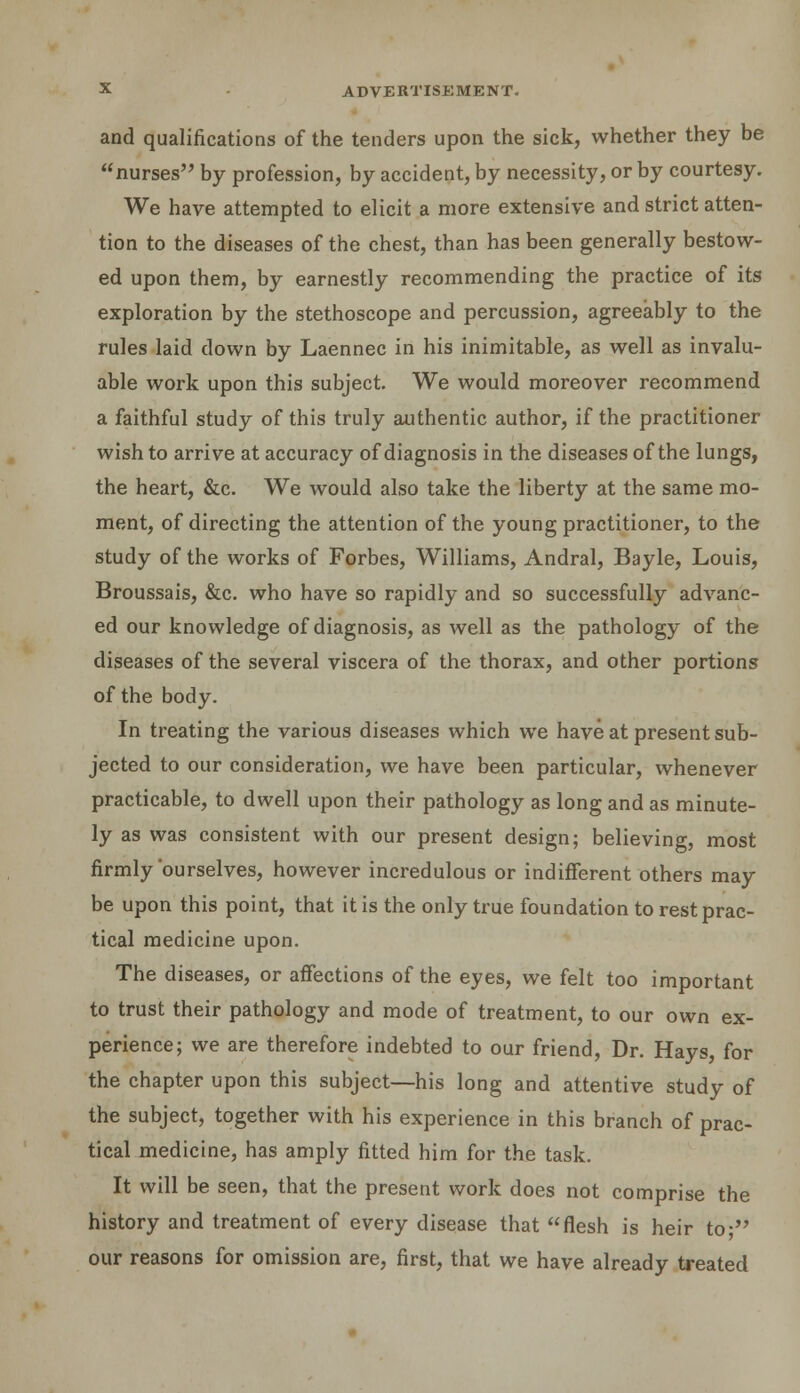 and qualifications of the tenders upon the sick, whether they be nurses by profession, by accident, by necessity, or by courtesy. We have attempted to elicit a more extensive and strict atten- tion to the diseases of the chest, than has been generally bestow- ed upon them, by earnestly recommending the practice of its exploration by the stethoscope and percussion, agreeably to the rules laid down by Laennec in his inimitable, as well as invalu- able work upon this subject. We would moreover recommend a faithful study of this truly authentic author, if the practitioner wish to arrive at accuracy of diagnosis in the diseases of the lungs, the heart, &c. We would also take the liberty at the same mo- ment, of directing the attention of the young practitioner, to the study of the works of Forbes, Williams, Andral, Bayle, Louis, Broussais, &c. who have so rapidly and so successfully advanc- ed our knowledge of diagnosis, as well as the pathology of the diseases of the several viscera of the thorax, and other portions of the body. In treating the various diseases which we have at present sub- jected to our consideration, we have been particular, whenever practicable, to dwell upon their pathology as long and as minute- ly as was consistent with our present design; believing, most firmly ourselves, however incredulous or indifferent others may be upon this point, that it is the only true foundation to rest prac- tical medicine upon. The diseases, or affections of the eyes, we felt too important to trust their pathology and mode of treatment, to our own ex- perience; we are therefore indebted to our friend, Dr. Hays, for the chapter upon this subject—his long and attentive study of the subject, together with his experience in this branch of prac- tical medicine, has amply fitted him for the task. It will be seen, that the present work does not comprise the history and treatment of every disease that flesh is heir to; our reasons for omission are, first, that we have already treated