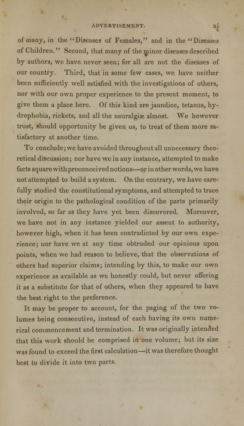 of many, in the Diseases of Females, and in the Diseases of Children. Second, that many of the minor diseases described by authors, we have never seen; for all are not the diseases of our country. Third, that in some few cases, we have neither been sufficiently well satisfied with the investigations of others, nor with our own proper experience to the present moment, to give them a place here. Of this kind are jaundice, tetanus, hy- drophobia, rickets, and all the neuralgia? almost. We however trust, should opportunity be given us, to treat of them more sa- tisfactory at another time. To conclude; we have avoided throughout all unnecessary theo- retical discussion; nor have we in any instance, attempted to make facts square with preconceived notions—or in other words, we have not attempted to build a system. On the contrary, we have care- fully studied the constitutional symptoms, and attempted to trace their origin to the pathological condition of the parts primarily involved, so far as they have yet been discovered. Moreover, we have not in any instance yielded our assent to authority, however high, when it has been contradicted by our own expe- rience; nor have we at any time obtruded our opinions upon points, when we had reason to believe, that the observations of others had superior claims; intending by this, to make our own experience as available as we honestly could, but never offering it as a substitute for that of others, when they appeared to have the best right to the preference. It may be proper to account, for the paging of the two vo- lumes being consecutive, instead of each having its own nume- rical commencement and termination. It was originally intended that this work should be comprised in one volume; but its size was found to exceed the first calculation—it was therefore thought best to divide it into two parts.