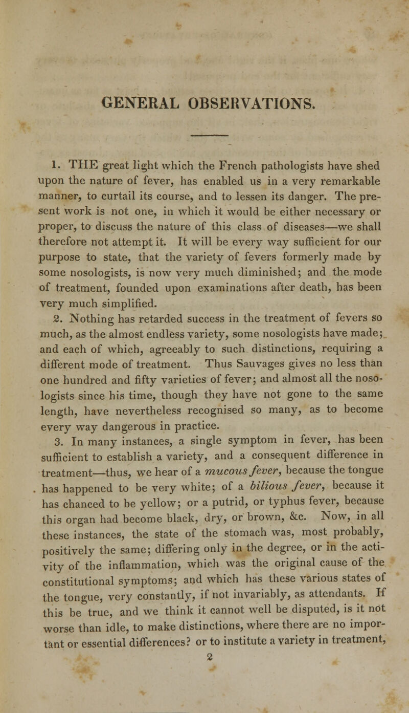 GENERAL OBSERVATIONS. 1. THE great light which the French pathologists have shed upon the nature of fever, has enabled us in a very remarkable manner, to curtail its course, and to lessen its danger. The pre- sent work is not one, in which it would be either necessary or proper, to discuss the nature of this class of diseases—we shall therefore not attempt it. It will be every way sufficient for our purpose to state, that the variety of fevers formerly made by some nosologists, is now very much diminished; and the mode of treatment, founded upon examinations after death, has been very much simplified. 2. Nothing has retarded success in the treatment of fevers so much, as the almost endless variety, some nosologists have made; and each of which, agreeably to such distinctions, requiring a different mode of treatment. Thus Sauvages gives no less than one hundred and fifty varieties of fever; and almost all the noso- logists since his time, though they have not gone to the same length, have nevertheless recognised so many, as to become every way dangerous in practice. 3. In many instances, a single symptom in fever, has been sufficient to establish a variety, and a consequent difference in treatment—thus, we hear of a mucous fever, because the tongue has happened to be very white; of a bilious fever, because it has chanced to be yellow; or a putrid, or typhus fever, because this organ had become black, dry, or brown, &c. Now, in all these instances, the state of the stomach was, most probably, positively the same; differing only in the degree, or in the acti- vity of the inflammation, which was the original cause of the constitutional symptoms; and which has these various states of the tongue, very constantly, if not invariably, as attendants. H this be true, and we think it cannot well be disputed, is it not worse than idle, to make distinctions, where there are no impor- tant or essential differences? or to institute a variety in treatment, 2
