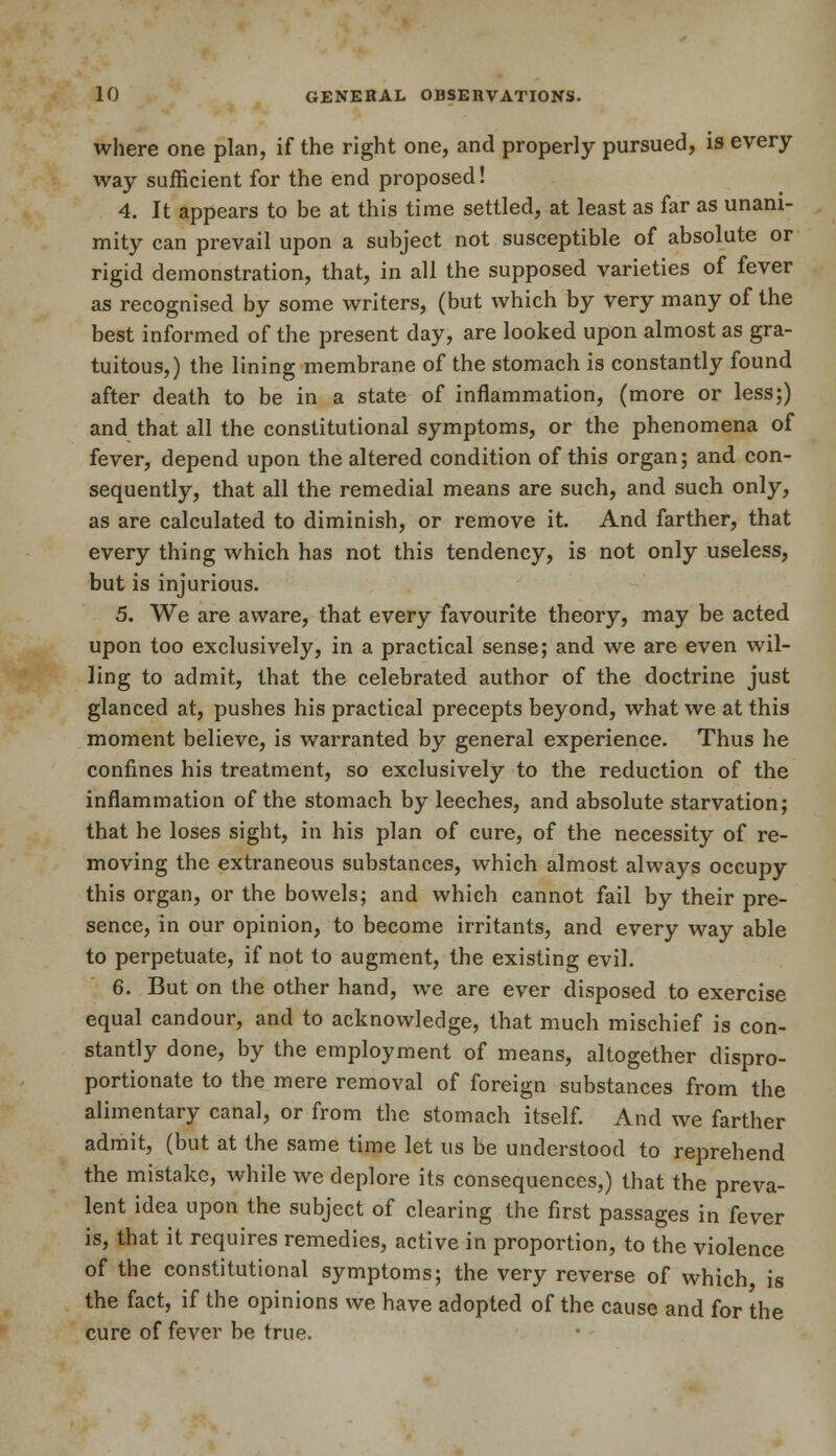 where one plan, if the right one, and properly pursued, is every- way sufficient for the end proposed! 4. It appears to be at this time settled, at least as far as unani- mity can prevail upon a subject not susceptible of absolute or rigid demonstration, that, in all the supposed varieties of fever as recognised by some writers, (but which by very many of the best informed of the present day, are looked upon almost as gra- tuitous,) the lining membrane of the stomach is constantly found after death to be in a state of inflammation, (more or less;) and that all the constitutional symptoms, or the phenomena of fever, depend upon the altered condition of this organ; and con- sequently, that all the remedial means are such, and such only, as are calculated to diminish, or remove it. And farther, that every thing which has not this tendency, is not only useless, but is injurious. 5. We are aware, that every favourite theory, may be acted upon too exclusively, in a practical sense; and we are even wil- ling to admit, that the celebrated author of the doctrine just glanced at, pushes his practical precepts beyond, what we at this moment believe, is warranted by general experience. Thus he confines his treatment, so exclusively to the reduction of the inflammation of the stomach by leeches, and absolute starvation; that he loses sight, in his plan of cure, of the necessity of re- moving the extraneous substances, which almost always occupy this organ, or the bowels; and which cannot fail by their pre- sence, in our opinion, to become irritants, and every way able to perpetuate, if not to augment, the existing evil. 6. But on the other hand, we are ever disposed to exercise equal candour, and to acknowledge, that much mischief is con- stantly done, by the employment of means, altogether dispro- portionate to the mere removal of foreign substances from the alimentary canal, or from the stomach itself. And we farther admit, (but at the same time let us be understood to reprehend the mistake, while we deplore its consequences,) that the preva- lent idea upon the subject of clearing the first passages in fever is, that it requires remedies, active in proportion, to the violence of the constitutional symptoms; the very reverse of which is the fact, if the opinions we have adopted of the cause and for the cure of fever be true.