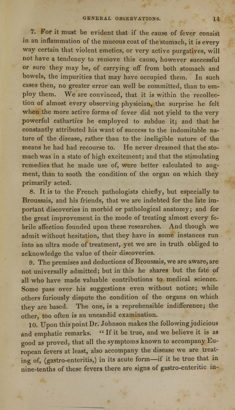 7. For it must be evident that if the cause of fever consist in an inflammation of the mucous coat of the stomach, it is every way certain that violent emetics, or very active purgatives, will not have a tendency to remove this cause, however successful or sure they may be, of carrying off from both stomach and bowels, the impurities that may have occupied them. In such cases then, no greater error can well be committed, than to em- ploy them. We are convinced, that it is within the recollec- tion of almost every observing physician, the surprise he felt when the more active forms of fever did not yield to the very powerful cathartics he employed to subdue it; and that he constantly attributed his want of success to the indomitable na- ture of the disease, rather than to the ineligible nature of the means he had had recourse to. He never dreamed that the sto- mach was in a state of high excitement; and that the stimulating remedies that he made use of, were better calculated to aug- ment, than to sooth the condition of the organ on which they primarily acted. 8. It is to the French pathologists chiefly, but especially to Broussais, and his friends, that we are indebted for the late im- portant discoveries in morbid or pathological anatomy; and for the great improvement in the mode of treating almost every fe- brile affection founded upon these researches. And though we admit without hesitation, that they have in some instances run into an ultra mode of treatment, yet we are in truth obliged to acknowledge the value of their discoveries. 9. The premises and deductions of Broussais, we are aware, are not universally admitted; but in this he shares but the fate of all who have made valuable contributions to medical science. Some pass over his suggestions even without notice; while others furiously dispute the condition of the organs on which they are based. The one, is a reprehensible indifference; the other, too often is an uncandid examination. 10. Upon this point Dr. Johnson makes the following judicious and emphatic remarks.  If it be true, and we believe it is as good as proved, that all the symptoms known to accompany Eu- ropean fevers at least, also accompany the disease we are treat- ing of, (gastro-enteritis,) in its acute form—if it be true that in nine-tenths of these fevers there are signs of gastro-enteritic in-