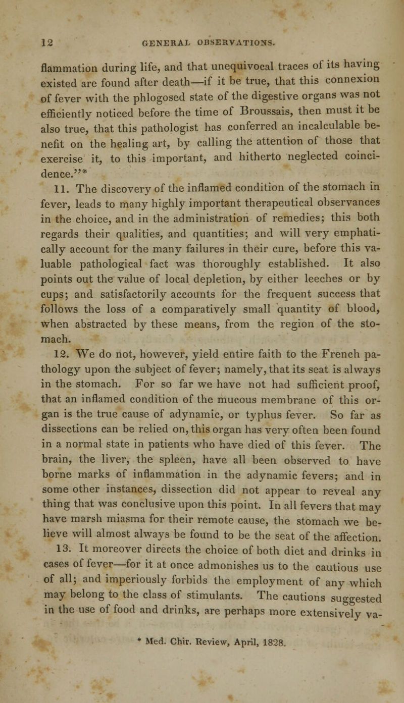 flammation during life, and that unequivocal traces of its having existed are found after death—if it be true, that this connexion of fever with the phlogosed state of the digestive organs was not efficiently noticed before the time of Broussais, then must it be also true, that this pathologist has conferred an incalculable be- nefit on the healing art, by calling the attention of those that exercise it, to this important, and hitherto neglected coinci- dence.* 11. The discovery of the inflamed condition of the stomach in fever, leads to many highly important therapeutical observances in the choice, and in the administration of remedies; this both regards their qualities, and quantities; and will very emphati- cally account for the many failures in their cure, before this va- luable pathological fact was thoroughly established. It also points out the value of local depletion, by either leeches or by cups; and satisfactorily accounts for the frequent success that follows the loss of a comparatively small quantity of blood, when abstracted by these means, from the region of the sto- mach. 12. We do not, however, yield entire faith to the French pa- thology upon the subject of fever; namely, that its seat is always in the stomach. For so far we have not had sufficient proof, that an inflamed condition of the mucous membrane of this or- gan is the true cause of adynamic, or typhus fever. So far as dissections can be relied on, this organ has very often been found in a normal state in patients who have died of this fever. The brain, the liver, the spleen, have all been observed to have borne marks of inflammation in the adynamic fevers; and in some other instances, dissection did not appear to reveal any thing that was conclusive upon this point. In all fevers that may have marsh miasma for their remote cause, the stomach we be- lieve will almost always be found to be the seat of the affection. 13. It moreover directs the choice of both diet and drinks in cases of fever—for it at once admonishes us to the cautious use of all; and imperiously forbids the employment of any which may belong to the class of stimulants. The cautions suggested in the use of food and drinks, are perhaps more extensively va- * Med. Chir. Review, April, 1828.