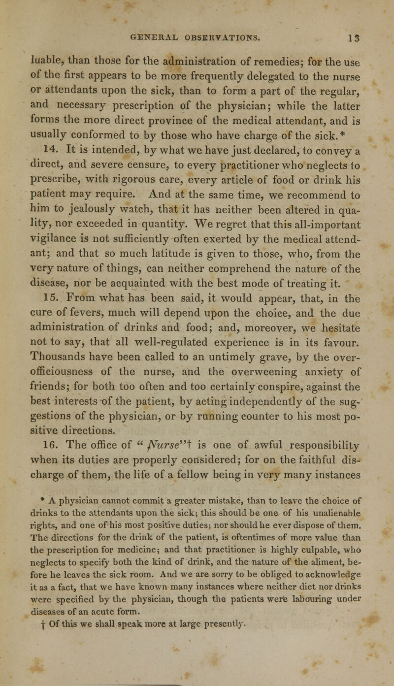 luable, than those for the administration of remedies; for the use of the first appears to be more frequently delegated to the nurse or attendants upon the sick, than to form a part of the regular, and necessary prescription of the physician; while the latter forms the more direct province of the medical attendant, and is usually conformed to by those who have charge of the sick. * 14. It is intended, by what we have just declared, to convey a direct, and severe censure, to every practitioner who neglects to prescribe, with rigorous care, every article of food or drink his patient may require. And at the same time, we recommend to him to jealously watch, that it has neither been altered in qua- lity, nor exceeded in quantity. We regret that this all-important vigilance is not sufficiently often exerted by the medical attend- ant; and that so much latitude is given to those, who, from the very nature of things, can neither comprehend the nature of the disease, nor be acquainted with the best mode of treating it. 15. From what has been said, it would appear, that, in the cure of fevers, much will depend upon the choice, and the due administration of drinks and food; and, moreover, we hesitate not to say, that all well-regulated experience is in its favour. Thousands have been called to an untimely grave, by the ovei'- officiousness of the nurse, and the overweening anxiety of friends; for both too often and too certainly conspire, against the best interests of the patient, by acting independently of the sug- gestions of the physician, or by running counter to his most po- sitive directions. 16. The office of  JVursei is one of awful responsibility when its duties are properly considered; for on the faithful dis- charge of them, the life of a fellow being in very many instances * A physician cannot commit a greater mistake, than to leave the choice of drinks to the attendants upon the sick; this should be one of his unalienable rights, and one of his most positive duties; nor should he ever dispose of them. The directions for the drink of the patient, is oftentimes of more value than the prescription for medicine; and that practitioner is highly culpable, who neglects to specify both the kind of drink, and the nature of the aliment, be- fore he leaves the sick room. And we are sorry to be obliged to acknowledge it as a fact, that we have known many instances where neither diet nor drinks were specified by the physician, though the patients were labouring under diseases of an acute form. f Of this we shall speak more at large presently.
