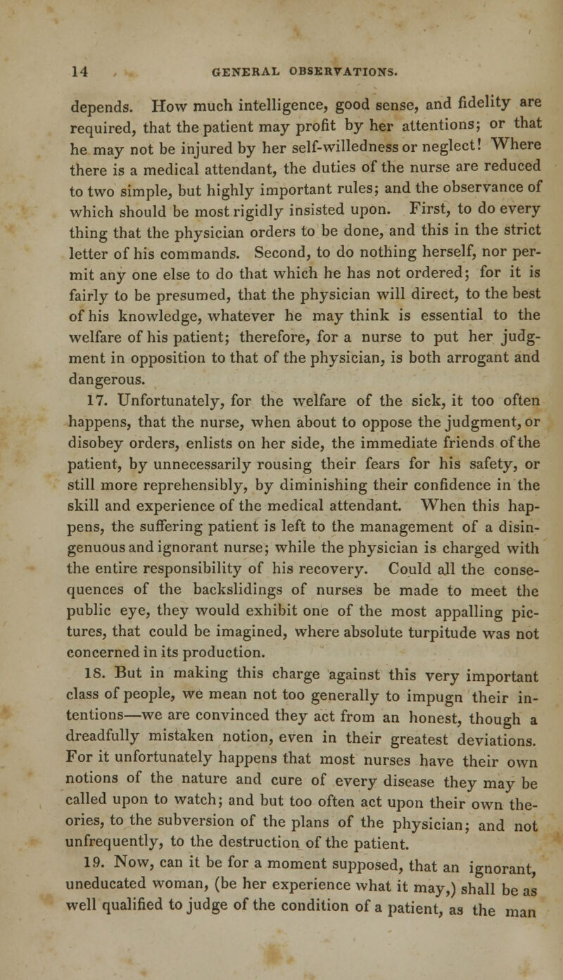 depends. How much intelligence, good sense, and fidelity are required, that the patient may profit by her attentions; or that he may not be injured by her self-willednessor neglect! Where there is a medical attendant, the duties of the nurse are reduced to two simple, but highly important rules; and the observance of which should be most rigidly insisted upon. First, to do every thing that the physician orders to be done, and this in the strict letter of his commands. Second, to do nothing herself, nor per- mit any one else to do that which he has not ordered; for it is fairly to be presumed, that the physician will direct, to the best of his knowledge, whatever he may think is essential to the welfare of his patient; therefore, for a nurse to put her judg- ment in opposition to that of the physician, is both arrogant and dangerous. 17. Unfortunately, for the welfare of the sick, it too often happens, that the nurse, when about to oppose the judgment, or disobey orders, enlists on her side, the immediate friends of the patient, by unnecessarily rousing their fears for his safety, or still more reprehensibly, by diminishing their confidence in the skill and experience of the medical attendant. When this hap- pens, the suffering patient is left to the management of a disin- genuous and ignorant nurse; while the physician is charged with the entire responsibility of his recovery. Could ajl the conse- quences of the backslidings of nurses be made to meet the public eye, they would exhibit one of the most appalling pic- tures, that could be imagined, where absolute turpitude was not concerned in its production. IS. But in making this charge against this very important class of people, we mean not too generally to impugn their in- tentions—we are convinced they act from an honest, though a dreadfully mistaken notion, even in their greatest deviations. For it unfortunately happens that most nurses have their own notions of the nature and cure of every disease they may be called upon to watch; and but too often act upon their own the- ories, to the subversion of the plans of the physician; and not unfrequently, to the destruction of the patient. 19. Now, can it be for a moment supposed, that an ignorant, uneducated woman, (be her experience what it may,) shall be as well qualified to judge of the condition of a patient, as the man