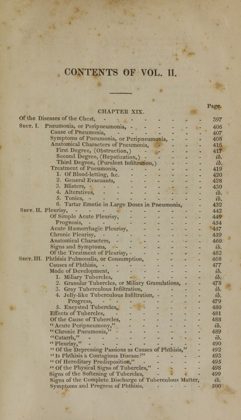 CONTENTS OF VOL. II. Page. CHAPTER XIX. Of the Diseases of the Chest, 397 Sect. I. Pneumonia, or Peripneumonia, 406 Cause of Pneumonia, 407 Symptoms of Pneumonia, or Peripneumonia, - - - 408 Anatomical Characters of Pneumonia, - 416 First Degree, (Obstruction,) 417 Second Degree, (Hepatization,) ib. Third Degree, (Purulent Infiltration,) - - - ib. Treatment of Pneumonia, 419 1. Of Blood-letting, 8cc. 420 2. General Evacuants, 428 3. Blisters, 430 4. Alteratives, ib. 5. Tonics, •- ib. 6. Tartar Emetic in Large Doses in Pneumonia, - 432 Sect. II. Pleurisy, 442 Of Simple Acute Pleurisy, 449 Prognosis, --------- 454 Acute Hemorrhagic Pleurisy, 457 Chronic Pleurisy, 459 Anatomical Characters, 460 Signs and Symptoms, - - ib. Of the Treatment of Pleurisy, 462 Sect. III. Phthisis Pulmonalis, or Consumption, .... 468 Causes of Phthisis, 477 Mode of Development, ib. 1. Miliary Tubercles, ib. 2. Granular Tubercles, or Miliary Granulations, - - 478 3. Gray Tuberculous Infiltration, .... ib. 4. Jelly-like Tuberculous Infiltration, - ib. Progress, 479 5. Encysted Tubercles* - - 480 Effects of Tubercles, 481 Of the Cause of Tubercles, 488 *' Acute Peripneumony, - ib. Chronic Pneumonia, 489 Catarrh, ib. Pleurisy, 490  Of the Depressing Passions as Causes of Phthisis, - 492 Is Phthisis a Contagious Disease? ... - 493  Of Hereditary Predisposition, 495 Of the Physical Signs of Tubercles, - - - - 498 Signs of the Softening of Tubercles, .... 499 Signs of the Complete Discharge of Tuberculous Matter, ib. Symptoms and Progress of Phthisis, .... 500