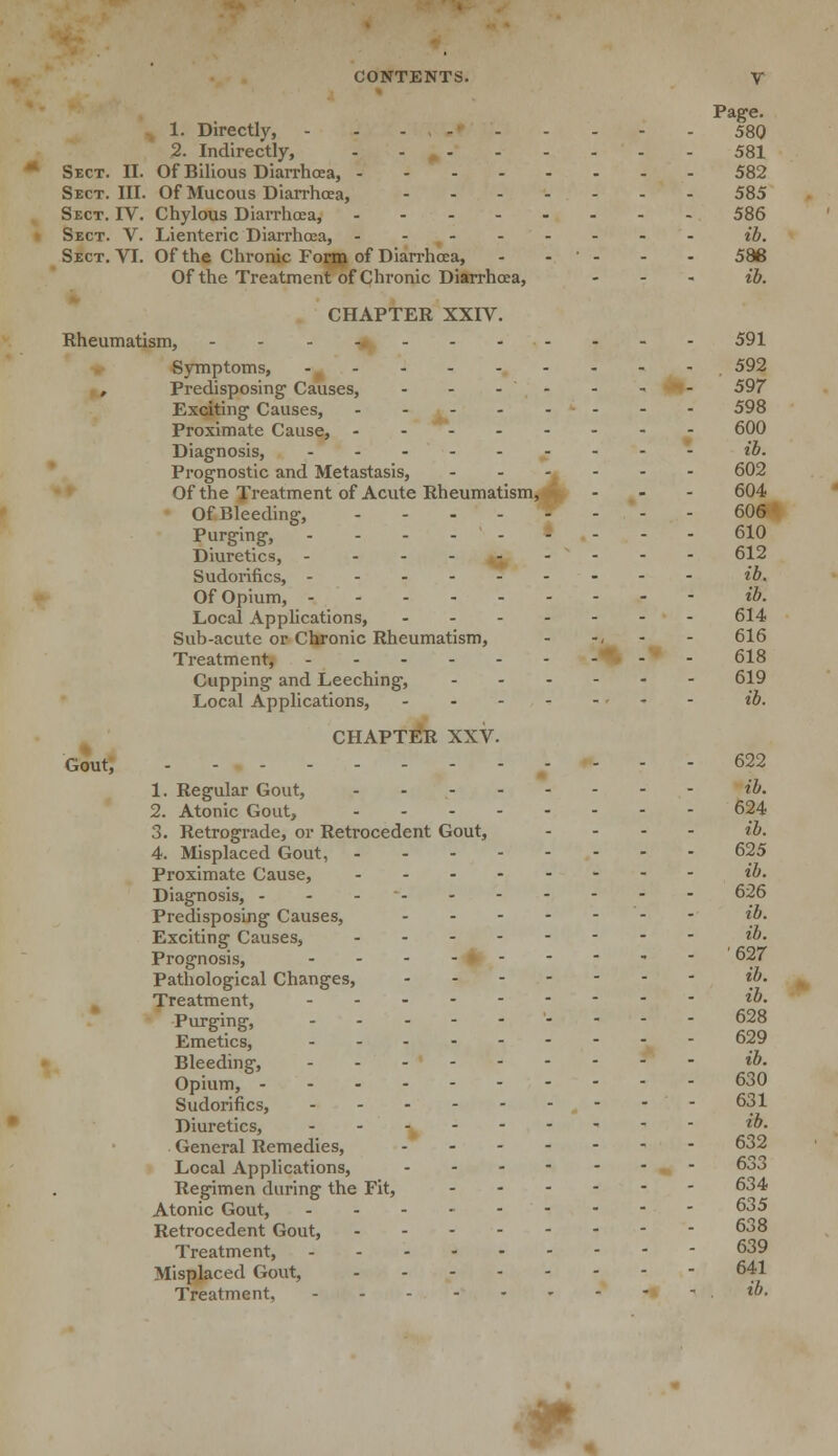 Page. 1. Directly, - 580 2. Indirectly, 581 Sect. II. Of Bilious Diarrhoea, 582 Sect. III. Of Mucous Diarrhoea, 585 Sect. IV. Chylous Diarrhoea, 586 Sect. V. Lienteric Diarrhoea, ib. Sect. VI. Of the Chronic Form of Diarrhoea, - ' - - - 586 Of the Treatment of Chronic Diarrhoea, - ib. CHAPTER XXIV. Rheumatism, 591 Symptoms, - 592 , Predisposing Causes, - - -- - - - . 597 Exciting Causes, - - - 598 Proximate Cause, 600 Diagnosis, ib. Prognostic and Metastasis, 602 Of the Treatment of Acute Rheumatism, - - - 604 Of Bleeding, - - - - W . . . - 606* Purging, 610 Diuretics, 612 Sudorifics, ib. Of Opium, ib. Local Applications, 614 Sub-acute or Chronic Rheumatism, - -, - 616 Treatment, % - - 618 Capping and Leeching, 619 Local Applications, ib. CHAPTER XXV. Gout, 622 1. Regular Gout, ib. 2. Atonic Gout, 624 3. Retrograde, or Retrocedent Gout, .... ib. 4. Misplaced Gout, 625 Proximate Cause, ib. Diagnosis, - 626 Predisposing Causes, - - ib. Exciting Causes, *»■ Prognosis, 627 Pathological Changes, ib. Treatment, ib. Purging, -..--'---- 628 Emetics, 629 Bleeding, ib. Opium, 630 Sudorifics, 631 Diuretics, ib. General Remedies, 632 Local Applications, 633 Regimen during the Fit, 634 Atonic Gout, 635 Retrocedent Gout, 638 Treatment, 639 Misplaced Gout, 641 Treatment, ib. P.