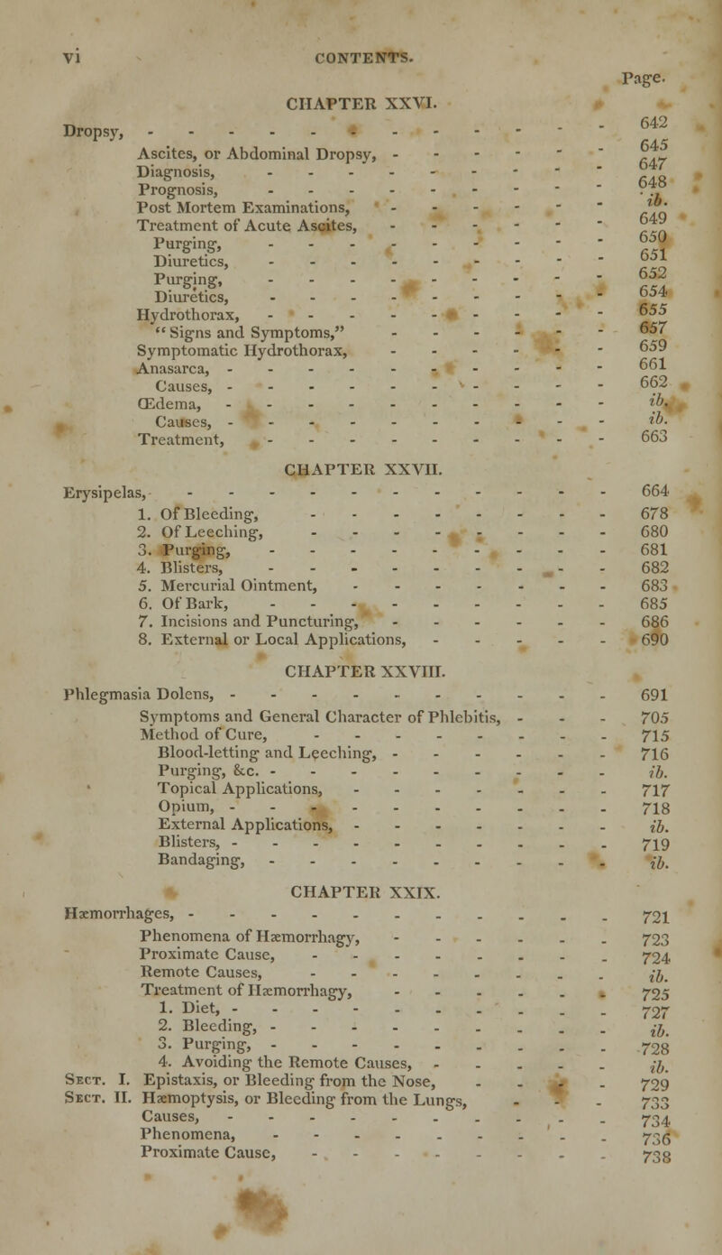 Page. CHAPTER XXVI. Dropsy, - ' ' T5 Ascites, or Abdominal Dropsy, . .„ Diagnosis, 7 Prognosis,  ?J? Post Mortem Examinations, ™ Treatment of Acute Ascites,  z~y? Purging, • - fi Diuretics, £ Purging, 652 Diuretics, - - - - D;>4' Hydrothorax, •- - - - 655  Signs and Symptoms, 657 Symptomatic Hydrothorax, 659 Anasarca, ---------- 661 Causes, - - - - 662 CEdema, 'h- Causes, H>- Treatment, - - - 663 CHAPTER XXVII. Erysipelas, 664 1. Of Bleeding, 678 2. Of Leeching, - - - - < ; - - - 680 3. Purging, - - - - 681 4. Blisters, m- - 682 5. Mercurial Ointment, 683 6. Of Bark, 685 7. Incisions and Puncturing, ...... 686 8. External or Local Applications, 690 CHAPTER XXVIII. Phlegmasia Dolens, • 691 Symptoms and General Character of Phlebitis, - - - 705 Method of Cure, 715 Blood-letting and Leeching, 716 Purging, he. Jb. Topical Applications, 717 Opium, 718 External Applications, ib. Blisters, 719 Bandaging, fo CHAPTER XXIX. Haemorrhages, 721 Phenomena of Haemorrhagy, - 723 Proximate Cause, 724 Remote Causes, £gp Treatment of Iljemorrhagy, 725 1. Diet, 72r 2. Bleeding, ^ 3. Purging, 728 4. Avoiding the Remote Causes, z-^# Sect. I. Epistaxis, or Bleeding from the Nose, - - M. - 729 Sect. II. Haemoptysis, or Bleeding from the Lungs, . S . 733 Causes, -----._.__ 734 Phenomena, '. . 73^ Proximate Cause, 733