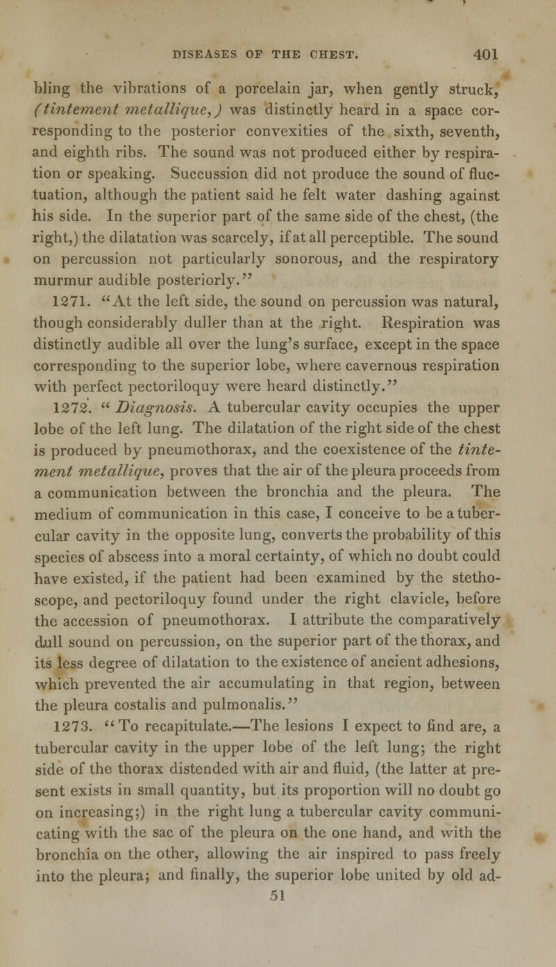 bling the vibrations of a porcelain jar, when gently struck, (tintement metallique,) was distinctly heard in a space cor- responding to the posterior convexities of the sixth, seventh, and eighth ribs. The sound was not produced either by respira- tion or speaking. Succussion did not produce the sound of fluc- tuation, although the patient said he felt water dashing against his side. In the superior part of the same side of the chest, (the right,) the dilatation was scarcely, if at all perceptible. The sound on percussion not particularly sonorous, and the respiratory murmur audible posteriorly. 1271. At the left side, the sound on percussion was natural, though considerably duller than at the right. Respiration was distinctly audible all over the lung's surface, except in the space corresponding to the superior lobe, where cavernous respiration with perfect pectoriloquy were heard distinctly. 1272.  Diagnosis. A tubercular cavity occupies the upper lobe of the left lung. The dilatation of the right side of the chest is produced by pneumothorax, and the coexistence of the tinte- ment metallique, proves that the air of the pleura proceeds from a communication between the bronchia and the pleura. The medium of communication in this case, I conceive to be a tuber- cular cavity in the opposite lung, converts the probability of this species of abscess into a moral certainty, of which no doubt could have existed, if the patient had been examined by the stetho- scope, and pectoriloquy found under the right clavicle, before the accession of pneumothorax. I attribute the comparatively djull sound on percussion, on the superior part of the thorax, and its less degree of dilatation to the existence of ancient adhesions, which prevented the air accumulating in that region, between the pleura costalis and pulmonalis. 1273. To recapitulate.—The lesions I expect to find are, a tubercular cavity in the upper lobe of the left lung; the right side of the thorax distended with air and fluid, (the latter at pre- sent exists in small quantity, but its proportion will no doubt go on increasing;) in the right lung a tubercular cavity communi- cating with the sac of the pleura on the one hand, and with the bronchia on the other, allowing the air inspired to pass freely into the pleura; and finally, the superior lobe united by old ad- 51