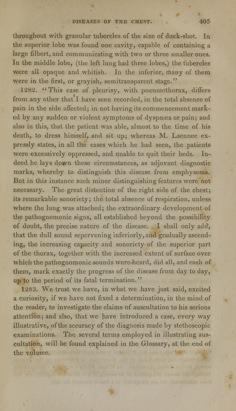 throughout with granular tubercles of the size of duck-shot. In the superior lobe was found one cavity, capable of containing a large filbert, and communicating with two or three smaller ones. In the middle lobe, (the left lung had three lobes,) the tubercles were all opaque and whitish. In the inferior, many of them were in the first, or grayish, semitransparent stage. 1282. This case of pleurisy, with pneumothorax, diners from any other that I have seen recorded, in the total absence of pain in the side affected; in not having its commencement mark- ed by any sudden or violent symptoms of dyspnoea or pain; and also in this, that the patient was able, almost to the time of his death, to dress himself, and sit up; whereas M. Laennec ex- pressly states, in all the cases which he had seen, the patients were excessively oppressed, and unable to quit their beds. In- deed he lays down these circumstances, as adjuvant diagnostic marks, whereby to distinguish this disease from emphysema. But in this instance such minor distinguishing features were not necessary. The great distention of the right side of the chest; its remarkable sonoriety; the total absence of respiration, unless where the lung was attached; the extraordinary development of the pathognomonic signs, all established beyond the possibility of doubt, the precise nature of the disease. I shall only add, that the dull sound sepervening inferiorly,and gradually ascend- ing, the increasing capacity and sonoriety of the superior part of the thorax, together with the increased extent of surface over which the pathognomonic sounds wereheard, did all, and each of them, mark exactly the progress of the disease from day to day, up to the period of its fatal termination. 1283. We trust we have, in what we have just said, excited a curiosity, if we have not fixed a determination, in the mind of the reader, to investigate the claims of auscultation to his serious attention; and also, that we have introduced a case, every way illustrative, of the accuracy of the diagnosis made by stethoscopic examinations. The several terms employed in illustrating aus- cultation, will be found explained in the Glossary, at the end of the volume.