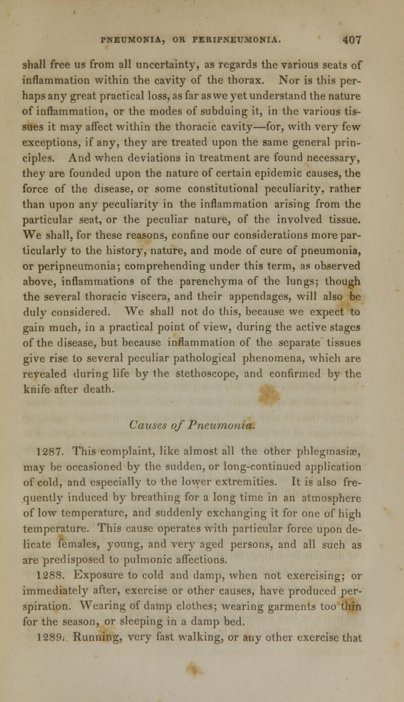 shall free us from all uncertainty, as regards the various seats of inflammation within the cavity of the thorax. Nor is this per- haps any great practical loss, as far as we yet understand the nature of inflammation, or the modes of subduing it, in the various tis- sues it may affect within the thoracic cavity—for, with very few exceptions, if any, they are treated upon the same general prin- ciples. And when deviations in treatment are found necessary, they are founded upon the nature of certain epidemic causes, the force of the disease, or some constitutional peculiarity, rather than upon any peculiarity in the inflammation arising from the particular seat, or the peculiar nature, of the involved tissue. We shall, for these reasons, confine our considerations more par- ticularly to the history, nature, and mode of cure of pneumonia, or peripneumonia; comprehending under this term, as observed above, inflammations of the parenchyma of the lungs; though the several thoracic viscera, and their appendages, will also be duly considered. We shall not do this, because we expect to gain much, in a practical point of view, during the active stages of the disease, but because inflammation of the separate tissues give rise to several peculiar pathological phenomena, which are revealed during life by the stethoscope, and confirmed by the knife after death. Causes of Pneumonia. 1287. This complaint, like almost all the other phlegmasia, may be occasioned by the sudden, or long-continued application of cold, and especially to the lower extremities. It is also fre- quently induced by breathing for a long time in an atmosphere of low temperature, and suddenly exchanging it for one of high temperature. This cause operates with particular force upon de- licate females, young, and very aged persons, and all such as are predisposed to pulmonic affections. 128S. Exposure to cold and damp, when not exercising; or immediately after, exercise or other causes, have produced per- spiration. Wearing of damp clothes; wearing garments too thin for the season, or sleeping in a damp bed. 1289. Running, very fast walking, or any other exercise that