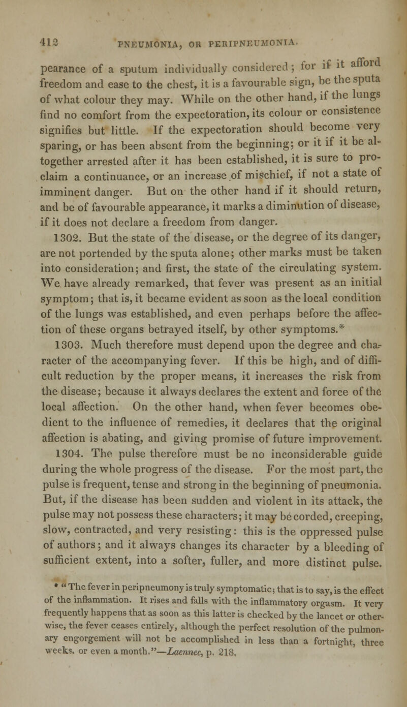pcarance of a sputum individually considered; for if it aflor freedom and ease to the chest, it is a favourable sign, be the sputa of what colour they may. While on the other hand, if the lungs find no comfort from the expectoration, its colour or consistence signifies but little. If the expectoration should become very sparing, or has been absent from the beginning; or it if it be al- together arrested after it has been established, it is sure to pro- claim a continuance, or an increase of mischief, if not a state of imminent danger. But on the other hand if it should return, and be of favourable appearance, it marks a diminution of disease, if it does not declare a freedom from danger. 1302. But the state of the disease, or the degree of its danger, are not portended by the sputa alone; other marks must be taken into consideration; and first, the state of the circulating system. We have already remarked, that fever was present as an initial symptom; that is, it became evident as soon as the local condition of the lungs was established, and even perhaps before the affec- tion of these organs betrayed itself, by other symptoms.* 1303. Much therefore must depend upon the degree and cha.- racter of the accompanying fever. If this be high, and of diffi- cult reduction by the proper means, it increases the risk from the disease; because it always declares the extent and force of the local affection. On the other hand, when fever becomes obe- dient to the influence of remedies, it declares that the original affection is abating, and giving promise of future improvement. 1304. The pulse therefore must be no inconsiderable guide during the whole progress of the disease. For the most part, the pulse is frequent, tense and strong in the beginning of pneumonia. But, if the disease has been sudden and violent in its attack, the pulse may not possess these characters; it may be corded, creeping, slow, contracted, and very resisting: this is the oppressed pulse of authors; and it always changes its character by a bleeding of sufficient extent, into a softer, fuller, and more distinct pulse. • « The fever in peripneumony is truly symptomatic, that is to say, is the effect of the inflammation. It rises and falls with the inflammatory orgasm. It veiy frequently happens that as soon as this latter is checked by the lancet or other- wise, the fever ceases entirely, although the perfect resolution of the pulmon- ary engorgement will not be accomplished in less than a fortnight, three weeks, or even a month.—Laennec, p. 218.