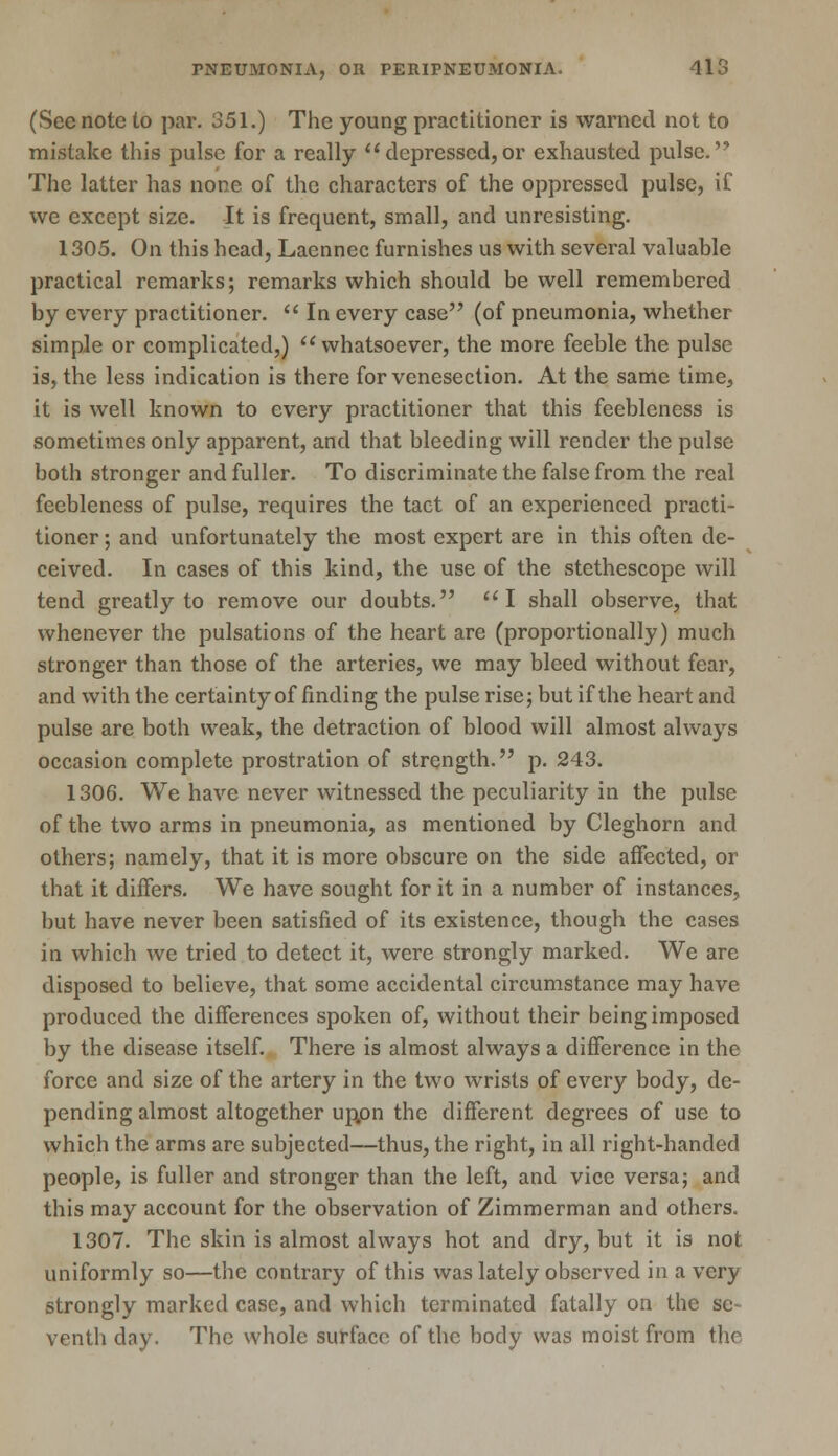 (Sec note to par. 351.) The young practitioner is warned not to mistake this pulse for a really depressed,or exhausted pulse. The latter has none of the characters of the oppressed pulse, if we except size. It is frequent, small, and unresisting. 1305. On this head, Lacnncc furnishes us with several valuable practical remarks; remarks which should be well remembered by every practitioner.  In every case (of pneumonia, whether simple or complicated,) whatsoever, the more feeble the pulse is, the less indication is there for venesection. At the same time, it is well known to every practitioner that this feebleness is sometimes only apparent, and that bleeding will render the pulse both stronger and fuller. To discriminate the false from the real feebleness of pulse, requires the tact of an experienced practi- tioner ; and unfortunately the most expert are in this often de- ceived. In cases of this kind, the use of the stethescope will tend greatly to remove our doubts. I shall observe, that whenever the pulsations of the heart are (proportionally) much stronger than those of the arteries, we may bleed without fear, and with the certainty of finding the pulse rise; but if the heart and pulse are both weak, the detraction of blood will almost always occasion complete prostration of strength. p. 243. 1306. We have never witnessed the peculiarity in the pulse of the two arms in pneumonia, as mentioned by Cleghorn and others; namely, that it is more obscure on the side affected, or that it differs. We have sought for it in a number of instances, but have never been satisfied of its existence, though the cases in which we tried to detect it, were strongly marked. We arc disposed to believe, that some accidental circumstance may have produced the differences spoken of, without their being imposed by the disease itself. There is almost always a difference in the force and size of the artery in the two wrists of every body, de- pending almost altogether uppn the different degrees of use to which the arms are subjected—thus, the right, in all right-handed people, is fuller and stronger than the left, and vice versa; and this may account for the observation of Zimmerman and others. 1307. The skin is almost always hot and dry, but it is not uniformly so—the contrary of this was lately observed in a very strongly marked case, and which terminated fatally on the se- venth day. The whole surface of the body was moist from the