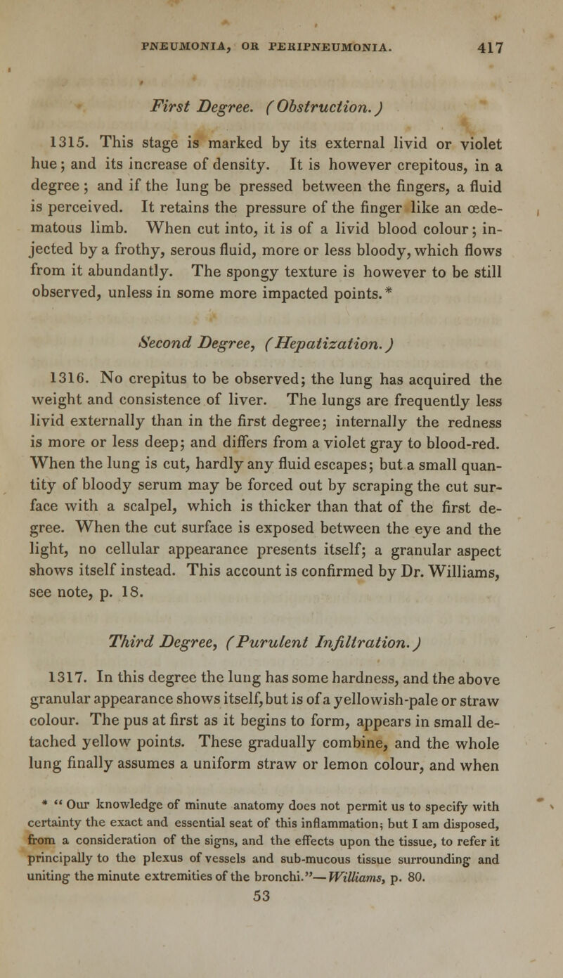 First Degree. (Obstruction.) 1315. This stage is marked by its external livid or violet hue; and its increase of density. It is however crepitous, in a degree ; and if the lung be pressed between the fingers, a fluid is perceived. It retains the pressure of the finger like an oede- matous limb. When cut into, it is of a livid blood colour; in- jected by a frothy, serous fluid, more or less bloody, which flows from it abundantly. The spongy texture is however to be still observed, unless in some more impacted points.* Second Degree, (Hepatization.) 1316. No crepitus to be observed; the lung has acquired the weight and consistence of liver. The lungs are frequently less livid externally than in the first degree; internally the redness is more or less deep; and differs from a violet gray to blood-red. When the lung is cut, hardly any fluid escapes; but a small quan- tity of bloody serum may be forced out by scraping the cut sur- face with a scalpel, which is thicker than that of the first de- gree. When the cut surface is exposed between the eye and the light, no cellular appearance presents itself; a granular aspect shows itself instead. This account is confirmed by Dr. Williams, see note, p. 18. Third Degree, (Purulent Infiltration.) 1317. In this degree the lung has some hardness, and the above granular appearance shows itself, but is of a yellowish-pale or straw colour. The pus at first as it begins to form, appears in small de- tached yellow points. These gradually combine, and the whole lung finally assumes a uniform straw or lemon colour, and when *  Our knowledge of minute anatomy does not permit us to specify with certainty the exact and essential seat of this inflammation; but I am disposed, from a consideration of the signs, and the effects upon the tissue, to refer it principally to the plexus of vessels and sub-mucous tissue surrounding and uniting the minute extremities of the bronchi.—Williams, p. 80. 53