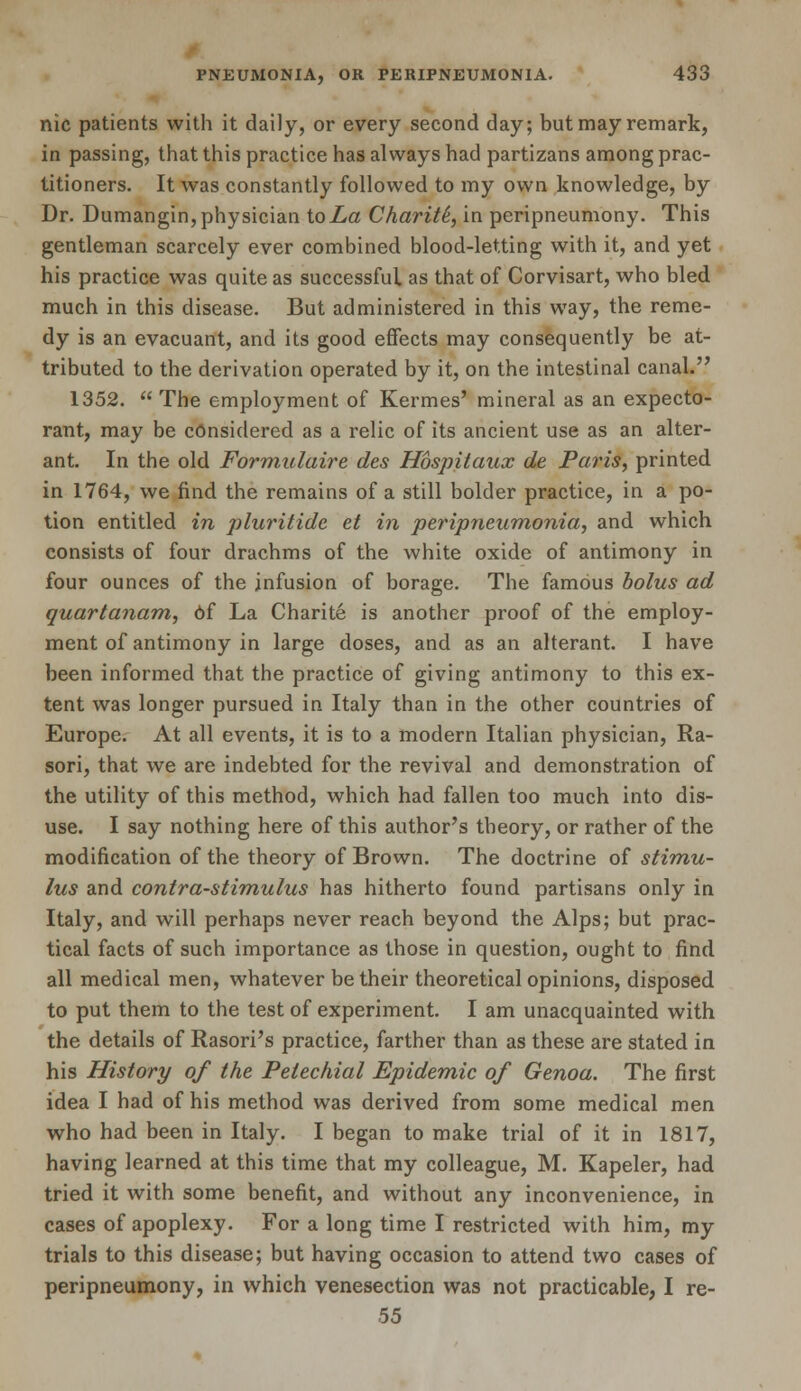 nic patients with it daily, or every second day; but may remark, in passing, that this practice has always had partizans among prac- titioners. It was constantly followed to my own knowledge, by Dr. Dumangin, physician to La Charity, in peripneumony. This gentleman scarcely ever combined blood-letting with it, and yet his practice was quite as successful as that of Corvisart, who bled much in this disease. But administered in this way, the reme- dy is an evacuant, and its good effects may consequently be at- tributed to the derivation operated by it, on the intestinal canal. 1352.  The employment of Kermes' mineral as an expecto- rant, may be considered as a relic of its ancient use as an alter- ant. In the old Formulaire des Hbspitaux de Paris, printed in 1764, we find the remains of a still bolder practice, in a po- tion entitled in pluritidc et in peripneumonia, and which consists of four drachms of the white oxide of antimony in four ounces of the infusion of borage. The famous bolus ad quartanam, 6f La Charite is another proof of the employ- ment of antimony in large doses, and as an alterant. I have been informed that the practice of giving antimony to this ex- tent was longer pursued in Italy than in the other countries of Europe. At all events, it is to a modern Italian physician, Ra- sori, that we are indebted for the revival and demonstration of the utility of this method, which had fallen too much into dis- use. I say nothing here of this author's theory, or rather of the modification of the theory of Brown. The doctrine of stimu- lus and contra-stimulus has hitherto found partisans only in Italy, and will perhaps never reach beyond the Alps; but prac- tical facts of such importance as those in question, ought to find all medical men, whatever be their theoretical opinions, disposed to put them to the test of experiment. I am unacquainted with the details of Rasori's practice, farther than as these are stated in his History of the Petechial Epidemic of Genoa. The first idea I had of his method was derived from some medical men who had been in Italy. I began to make trial of it in 1817, having learned at this time that my colleague, M. Kapeler, had tried it with some benefit, and without any inconvenience, in cases of apoplexy. For a long time I restricted with him, my trials to this disease; but having occasion to attend two cases of peripneumony, in which venesection was not practicable, I re- 55