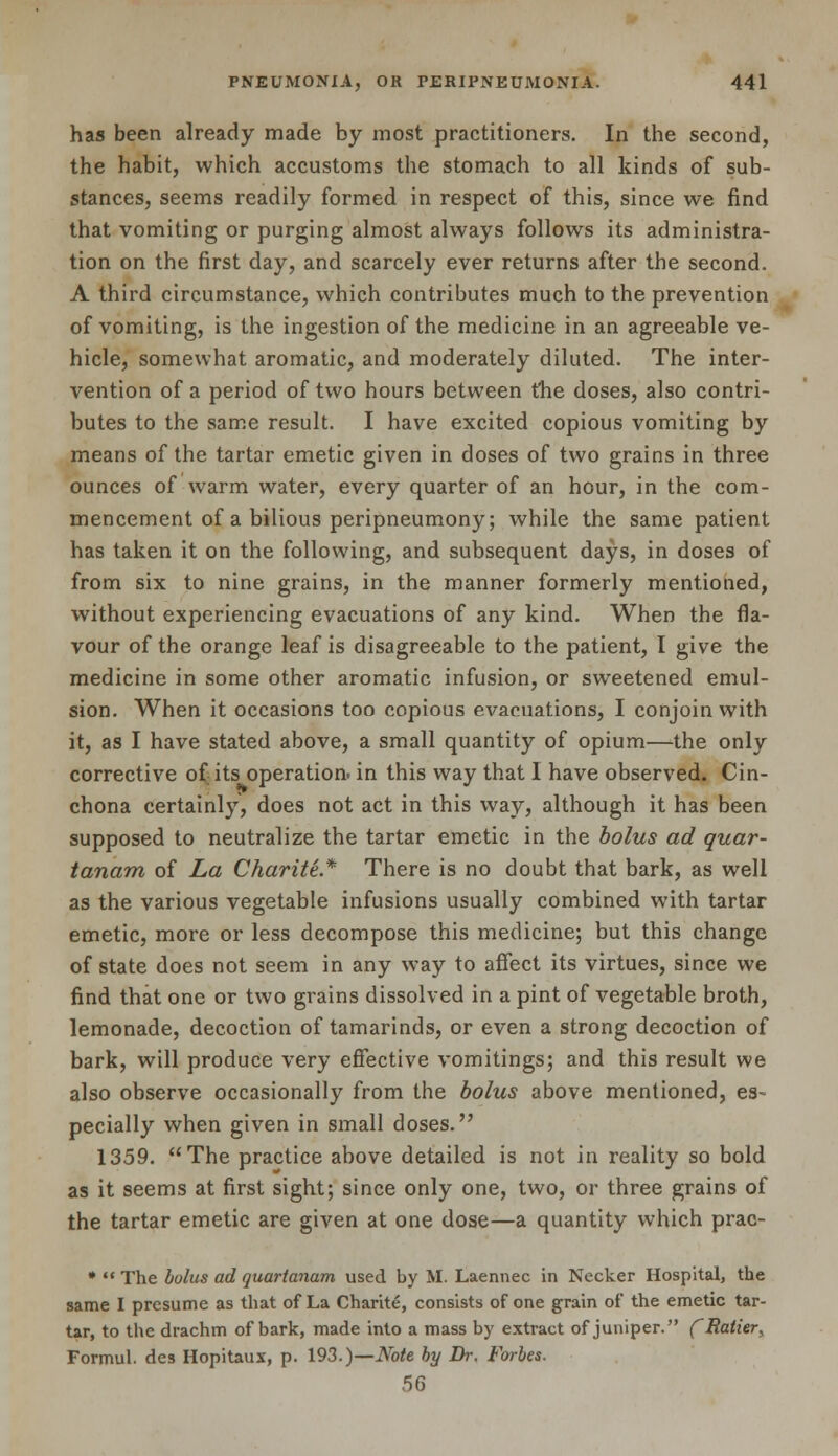 has been already made by most practitioners. In the second, the habit, which accustoms the stomach to all kinds of sub- stances, seems readily formed in respect of this, since we find that vomiting or purging almost always follows its administra- tion on the first day, and scarcely ever returns after the second. A third circumstance, which contributes much to the prevention of vomiting, is the ingestion of the medicine in an agreeable ve- hicle, somewhat aromatic, and moderately diluted. The inter- vention of a period of two hours between the doses, also contri- butes to the same result. I have excited copious vomiting by means of the tartar emetic given in doses of two grains in three ounces of warm water, every quarter of an hour, in the com- mencement of a bilious peripneumony; while the same patient has taken it on the following, and subsequent days, in doses of from six to nine grains, in the manner formerly mentioned, without experiencing evacuations of any kind. When the fla- vour of the orange leaf is disagreeable to the patient, I give the medicine in some other aromatic infusion, or sweetened emul- sion. When it occasions too copious evacuations, I conjoin with it, as I have stated above, a small quantity of opium—the only corrective of its operation, in this way that I have observed. Cin- chona certainly, does not act in this way, although it has been supposed to neutralize the tartar emetic in the bolus ad quar- tanam of La Charite* There is no doubt that bark, as well as the various vegetable infusions usually combined with tartar emetic, more or less decompose this medicine; but this change of state does not seem in any way to affect its virtues, since we find that one or two grains dissolved in a pint of vegetable broth, lemonade, decoction of tamarinds, or even a strong decoction of bark, will produce very effective vomitings; and this result we also observe occasionally from the bolus above mentioned, es- pecially when given in small doses. 1359. The practice above detailed is not in reality so bold as it seems at first sight; since only one, two, or three grains of the tartar emetic are given at one dose—a quantity which prac- *  The bolus ad quartanam used by M. Laennec in Necker Hospital, the same I presume as that of La Charite, consists of one grain of the emetic tar- tar, to the drachm of bark, made into a mass by extract of juniper. fRatier, Formul. des Hopitaux, p. 193.)—Note by Dr. Forbes. 56