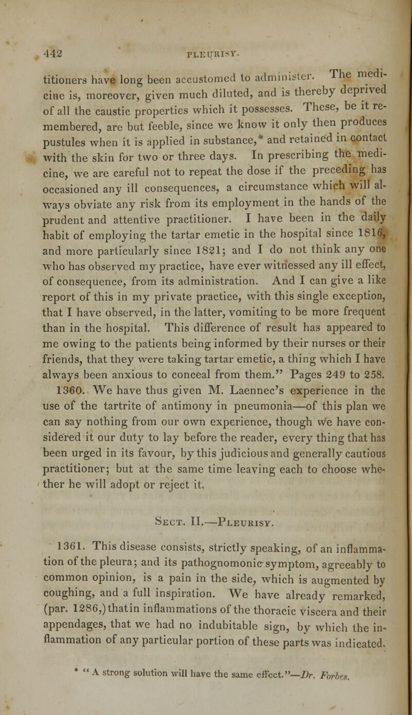 titioners have long been accustomed to administer. The medi- cine is, moreover, given much diluted, and is thereby deprived of all the caustic properties which it possesses. These, be it re- membered, are but feeble, since we know it only then produces pustules when it is applied in substance,* and retained in contact with the skin for two or three days. In prescribing the medi- cine, we are careful not to repeat the dose if the preceding has occasioned any ill consequences, a circumstance which will al- ways obviate any risk from its employment in the hands of the prudent and attentive practitioner. I have been in the daily habit of employing the tartar emetic in the hospital since 1816, and more particularly since 1821; and I do not think any one who has observed my practice, have ever witnessed any ill effect, of consequence, from its administration. And I can give a like report of this in my private practice, with this single exception, that I have observed, in the latter, vomiting to be more frequent than in the hospital. This difference of result has appeared to me owing to the patients being informed by their nurses or their friends, that they were taking tartar emetic, a thing which I have always been anxious to conceal from them. Pages 249 to 258. 1360. We have thus given M. Laennec's experience in the use of the tartrite of antimony in pneumonia—of this plan we can say nothing from our own experience, though vve have con- sidered it our duty to lay before the reader, every thing that has been urged in its favour, by this judicious and generally cautious practitioner; but at the same time leaving each to choose whe- ther he will adopt or reject it. Sect. II.—Pleurisy. 1361. This disease consists, strictly speaking, of an inflamma- tion of the pleura; and its pathognomonic symptom, agreeably to common opinion, is a pain in the side, which is augmented by coughing, and a full inspiration. We have already remarked, (par. 1286,)thatin inflammations of the thoracic viscera and their appendages, that we had no indubitable sign, by which the in- flammation of any particular portion of these parts was indicated. *  A strong solution will have the same effect.—Dr. Fbrbes.