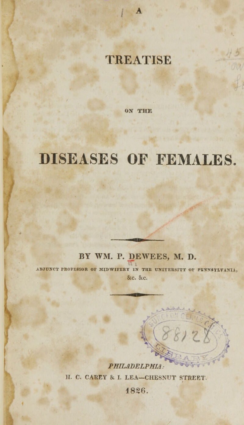 TREATISE DISEASES OF FEMALES. BY WM. P. DEWEES, M. D. -r ABJDSCT PROFESSOB OF M1DWIFEBT IN THE UNIVEBSITT OF PETNSILTATtli, &C. &C. - PHILADELPHIA If. C. CABEY & I. LEA—CHESNUT STREET 1826.