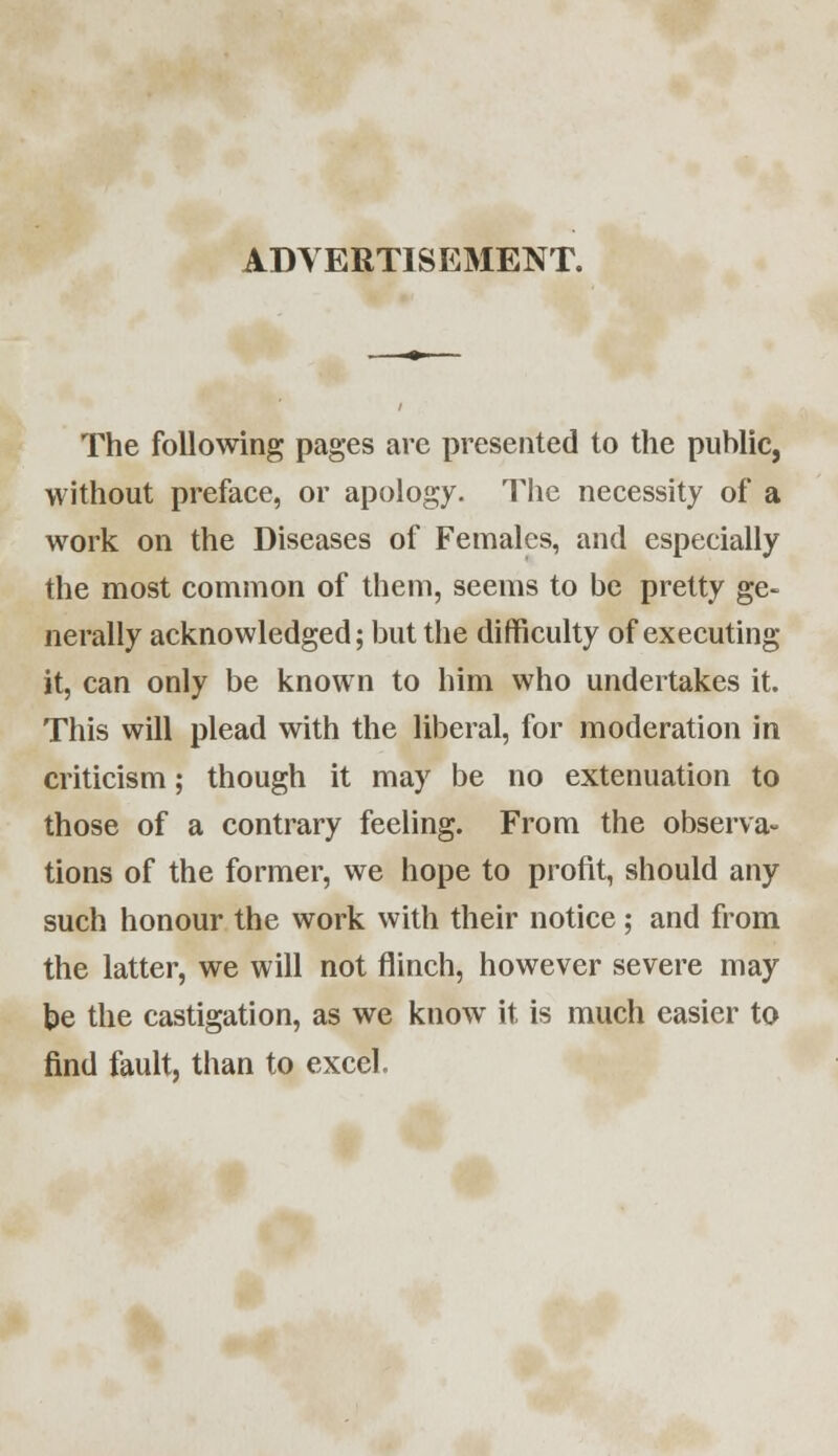 The following pages are presented to the public, without preface, or apology. The necessity of a work on the Diseases of Females, and especially the most common of them, seems to be pretty ge- nerally acknowledged; but the difficulty of executing it, can only be known to him who undertakes it. This will plead with the liberal, for moderation in criticism; though it may be no extenuation to those of a contrary feeling. From the observa- tions of the former, we hope to profit, should any such honour the work with their notice; and from the latter, we will not flinch, however severe may be the castigation, as we know it is much easier to find fault, than to excel.