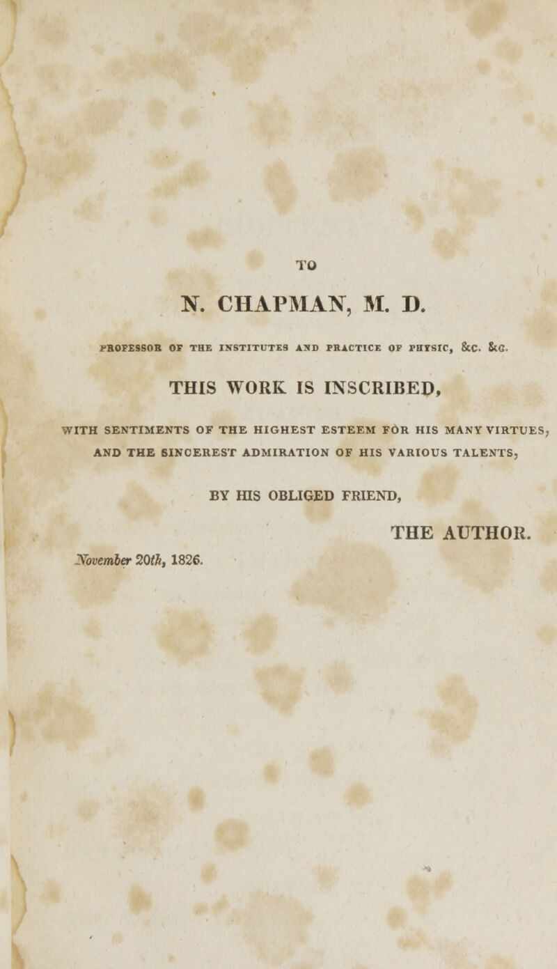 TO N. CHAPMAN, M. D. PROFESSOR OF THE INSTITUTES AND PRACTICE OF FHTSIC, &C. &C. THIS WORK IS INSCRIBED, WITH SENTIMENTS OF THE HIGHEST ESTEEM FOR HIS MANY VIRTUES, AND THE BINCEREST ADMIRATION OF HIS VARIOUS TALENTS, BY HIS OBLIGED FRIEND, THE AUTHOR. Xovember 20th, 1826.