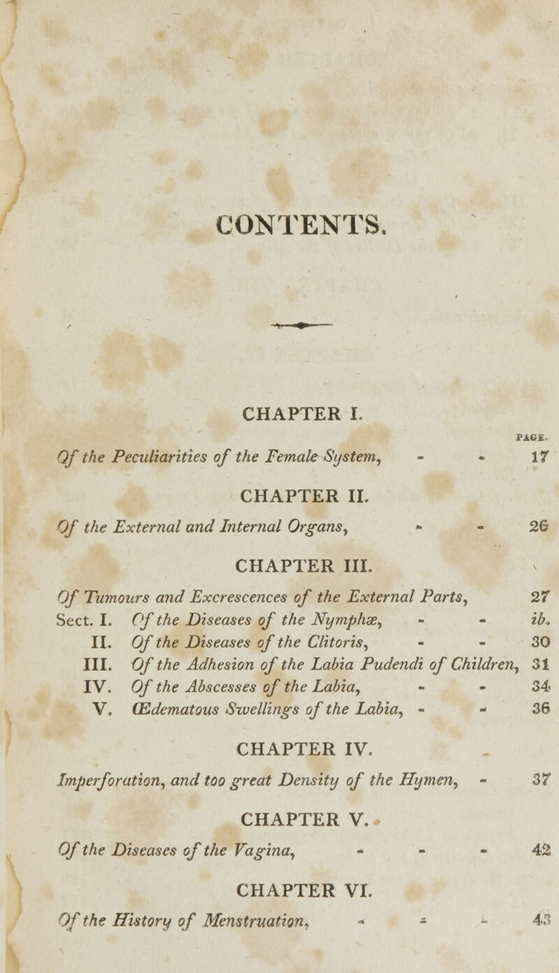 CONTENTS. CHAPTER I. PAGE. Qf the Peculiarities of the Female System, - - 17 CHAPTER II. Of the External and Internal Organs, - 2& CHAPTER III. Of Tumours and Excrescences of the External Parts, 27 Sect. I. Of the Diseases of the Nymphse, - - ib. II. Of the Diseases of the Clitoris, - - 30 III. Of the Adhesion of the Labia Pudendi of Children, 31 IV. Of the Abscesses of the Labia, - - 34 V. (Edematous Szuellings of the Labia, - 36 CHAPTER IV. Imperforation, and too great Density of the Hymen, - 37 CHAPTER V. Of the Diseases of the Vagina, 42 CHAPTER VI. Of the History of Menstruation, « * - 43