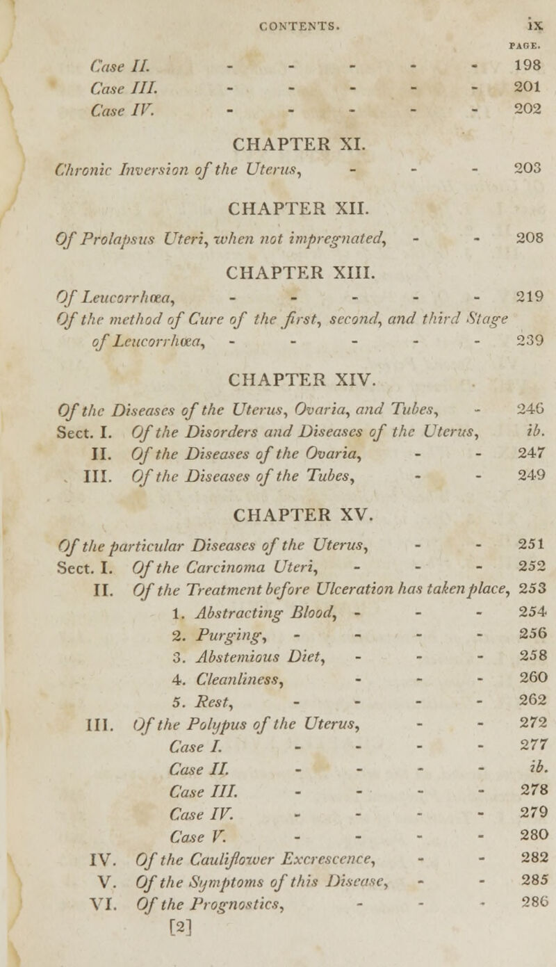 PAGE. Case II. 198 Case III. 201 Case IV. 202 CHAPTER XI. Chronic Inversion of the Uterus, ... 203 CHAPTER XII. Of Prolapsus Uteri, when not impregnated, - - 208 CHAPTER XIII. Of Leucorrhcea, .... - 219 Of the method of Cure of the first, second, and third Stage of Leucorrhcea, ----- 239 CHAPTER XIV. Of the Diseases of the Uterus, Ovaria, and Tubes, - 246 Sect. I. Of the Disorders and Diseases of the Uterus, ib. II. Of the Diseases of the Ovaria, - - 247 - III. Of the Diseases of the Tubes, - - 249 CHAPTER XV. Of the particular Diseases of the Uterus, - - 251 Sect. I. Of the Carcinoma Uteri, - - - 252 II. Of the Treatment before Ulceration has taken place, 253 1. Abstracting Blood, - - - 254 2. Purging, - 256 3. Abstemious Diet, ... 258 4. Cleanliness, ... 260 5. Pest, - - - - 262 III. Of the Polypus of the Uterus, - - 272 Case I. - - - -277 Case II. .... ib. Case III. - - - - 278 Case IF. - - - 279 Case V. .... 280 IV. Of the Cauliflower Excrescence, - - 282 V. Of the Symptoms of this Disease, • • 285 VI. Of the Prognostics, - • 286 [2]