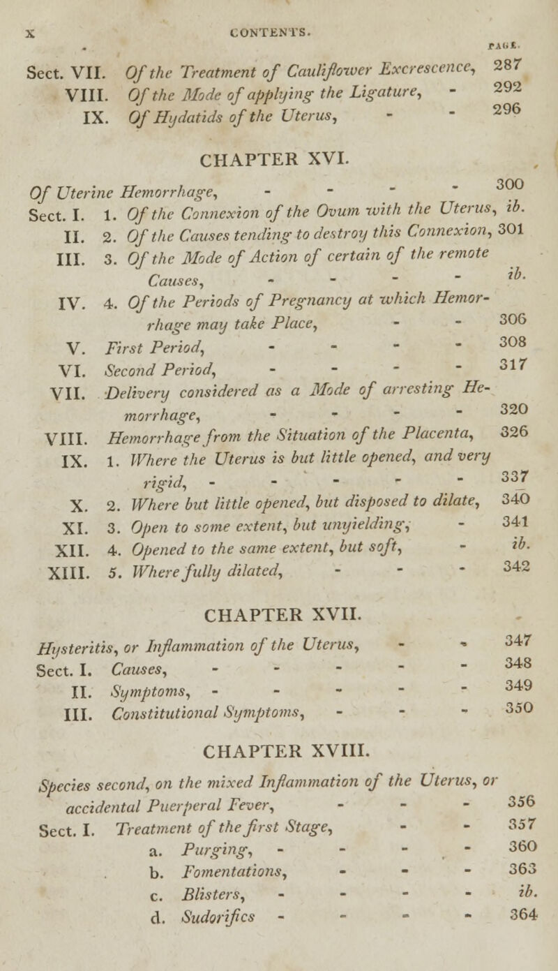 Sect. VII. Of the Treatment of Caulifloxver Excrescence, 287 VIII. Of the Mode of applying the Ligature, - 292 IX. Of Hydatids of the Uterus, - • 296 CHAPTER XVI. Of Uterine Hemorrhage, Sect. I. 1. Of the Connexion of the Ovum with the Uterus, ib. II. 2. Of the Causes tending to destroy this Connexion, 301 III. 3. Of the Mode of Action of certain of the remote Causes, - IV. 4. Of the Periods of Pregnancy at which Hemor- rhage may take Place, - - 306 V. First Period, - - - - 308 VI. Second Period, - - - - 317 VII. Delivery considered as a Mode of arresting He- morrhage, - 32° VIII. Hemorrhage from the Situation of the Placenta, 326 IX. 1. Where the Uterus is but little opened, and very rigid, ----- 337 X. 2. Where but little opened, but disposed to dilate, 340 XI. 3. Open to some extent, but unyielding^ - 341 XII. 4. Opened to the same extent, but soft, - ib. XIII. 5. Where fully dilated, - - - 342 CHAPTER XVII. Hysteritis, or Inflammation of the Uterus, - * 347 Sect. I. Causes, ----- 348 II. Symptoms, ----- 349 III. Constitutional Symptoms, - 350 CHAPTER XVIII. Species second, on the mixed Inflammation of the Uterus, or accidental Puerperal Fever, - 356 Sect. I. Treatment of the first Stage, - - 357 a. Purging, - - - - 360 b. Fomentations, - 363 c. Blisters, ib. d. Sudorifics - - - - 364
