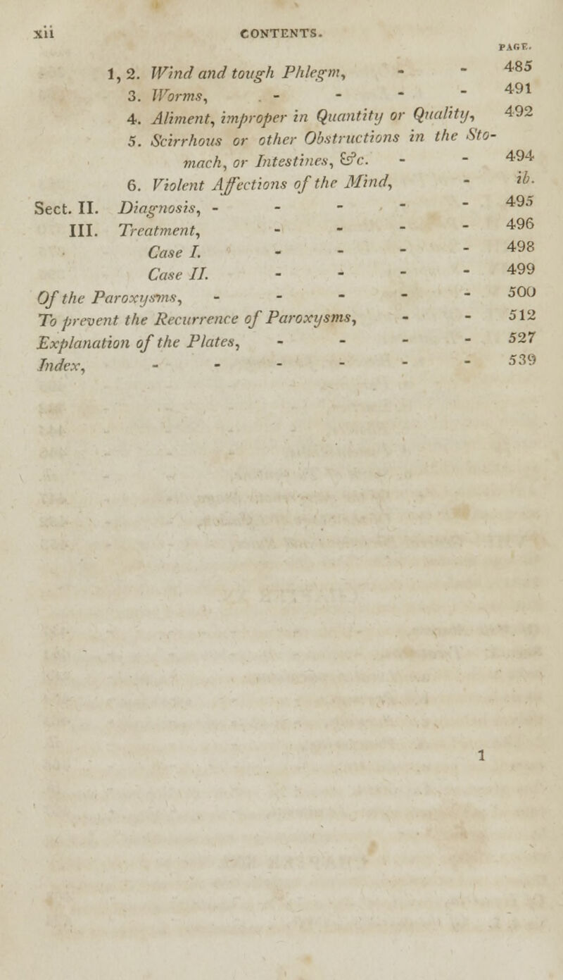 PACE. 1,2. Wind and tough Phlegm, - - 485 3. Worms, - -  - 491 4. Aliment, improper in Quantity or Quality, 492 5. Scirrhous or other Obstructions in the Sto- mach, or Intestines, £s?c. - - 494 6. Violent Affections of the Mind, - %>• Sect. II. Diagnosis, - 49° III. Treatment, - - - - 496 Case I. - - - - 498 Case II. - - - - 499 Of the Paroxysms, ----- 500 To prevent the Recurrence of Paroxysms, - - 512 Explanation of the Plates, - 527 Index, - - - - - -539