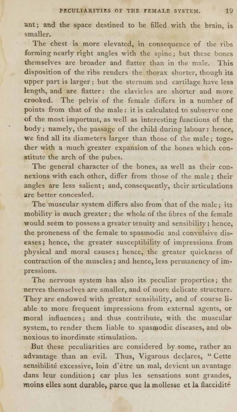 ant; and the space destined to be filled with the brain, is smaller. The chest is more elevated, in consequence of the ribs forming nearly right angles with the spine; but these bones themselves are broader and flatter than in the male. This disposition of the ribs renders the thorax shorter, though its upper part is larger ; but the sternum and cartilage have less length, and are flatter: the clavicles are shorter and more crooked. The pelvis of the female differs in a number of points from that of the male: it is calculated to subserve one of the most important, as well as interesting functions of the body; namely, the passage of the child during labour: hence, we find all its diameters larger than those of the male; toge- ther with a much greater expansion of the bones which con- stitute the arch of the pubes. The general character of the bones, as well as their con- nexions with each other, differ from those of the male; then- angles are less salient; and, consequently, their articulations are better concealed. The muscular system differs also from that of the male ; its mobility is much greater; the whole of the fibres of the female would seem to possess a greater tenuity and sensibility; hence, the proneness of the female to spasmodic and convulsive dis- eases ; hence, the greater susceptibility of impressions from physical and moral causes; hence, the greater quickness of contraction of the muscles; and hence, less permanency of im- pressions. The nervous system has also its peculiar properties; the nerves themselves are smaller, and of more delicate structure. They are endowed with greater sensibility, and of course li- able to more frequent impressions from external agents, or moral influences; and thus contribute, with the muscular system, to render them liable to spasmodic diseases, and ob>- noxious to inordinate stimulation. But these peculiarities are considered by some, rather an advantage than an evil. Thus, Vigarous declares,  Cette sensibilite excessive, loin d'etre un inal, devient un avantage dans leur condition; car plus les sensations sont grandes, moins elles sont durable, parte que la mollesse et la flacciditc