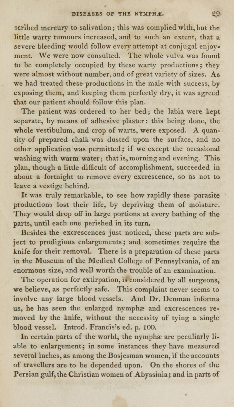 scribed mercury to salivation; this was complied with, but the little warty tumours increased, and to such an extent, that a severe bleeding would follow every attempt at conjugal enjoy- ment. We were now consulted. The whole vulva was found to be completely occupied by these warty productions; they were almost without number, and of great variety of sizes. As we had treated these productions in the male with success, by exposing them, and keeping them perfectly dry, it was agreed that our patient should follow this plan. The patient was ordered to her bed; the labia were kept separate, by means of adhesive plaster: this being done, the whole vestibulum, and crop of warts, were exposed. A quan- tity of prepared chalk was dusted upon the surface, and no other application was permitted; if we except the occasional washing with warm water; that is, morning and evening. This plan, though a little difficult of accomplishment, succeeded in about a fortnight to remove every excrescence, so as not to leave a vestige behind. It was truly remarkable, to see how rapidly these parasite productions lost their life, by depriving them of moisture. They would drop off in large portions at every bathing of the parts, until each one perished in its turn. Besides the excrescences just noticed, these parts are sub- ject to prodigious enlargements; and sometimes require the knife for their removal. There is a preparation of these parts in the Museum of the Medical College of Pennsylvania, of an enormous size, and well worth the trouble of an examination. The operation for extirpation, is considered by all surgeons, we believe, as perfectly safe. This complaint never seems to involve any large blood vessels. And Dr. Denman informs us, he has seen the enlarged nymphs and excrescences re- moved by the knife, without the necessity of tying a single blood vessel. Introd. Francis's ed. p. 100. In certain parts of the world, the nymphse are peculiarly li- able to enlargement; in some instances they have measured several inches, as among the Bosjesman women, if the accounts of travellers are to be depended upon. On the shores of the Persian gulf, the Christian women of Abyssinia; and in parts of