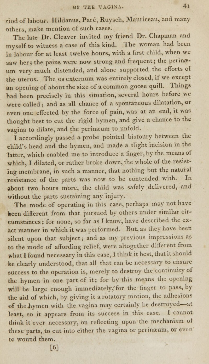 nod of labour. Hildanus, Pare, Ruysch, Mauriceau, and many others, make mention of such cases. The late Dr. Cleaver invited my friend Dr. Chapman and myself to witness a case of this kind. The woman had been in labour for at least twelve hours, with a first child, when we saw her; the pains were now strong and frequent; the perine- um very much distended, and alone supported the efforts of the uterus. The os externum was entirely closed, if we except an opening of about the size of a common goose quill. Things had been precisely in this situation, several hours before we were called; and as all chance of a spontaneous dilatation, or even one effected by the force of pain, was at an end, it was thought best to cut the rigid hymen, and give a chance to the vagina to dilate, and the perineum to unfold. I accordingly passed a probe pointed bistoury between the child's head and the hymen, and made a flight incision in the latter, which enabled me to introduce a finger, by the means of which, I dilated, or rather broke down, the whole of the resist- ing membrane, in such a manner, that nothing but the natural resistance of the parts was now to be contended with. In about two hours more, the child was safely delivered, and without the parts sustaining any injury. The mode of operating in this case, perhaps may not have been different from that pursued by others under similar cir- cumstances ; for none, so far as I know, have described the ex- act manner in which it was performed. But, as they have been silent upon that subject; and as my previous impressions as to the mode of affording relief, were altogether different from what I found necessary in this case, I think it best, that it should be clearly understood, that all that can be necessary to ensure success to the operation is, merely to destroy the continuity of the hymen in one part of it; for by this means the opening will be large enough immediately/for the finger to pass, by the aid of which, by giving it a rotatory motion, the adhesions of the .hymen with the vagina may certainly be destroyed—at least, so it appears from its success in this case. I cannot think it ever necessary, on reflecting upon the mechanism of these parts, to cut into either the vagina or perineum, or ev< n to wound them. [6]