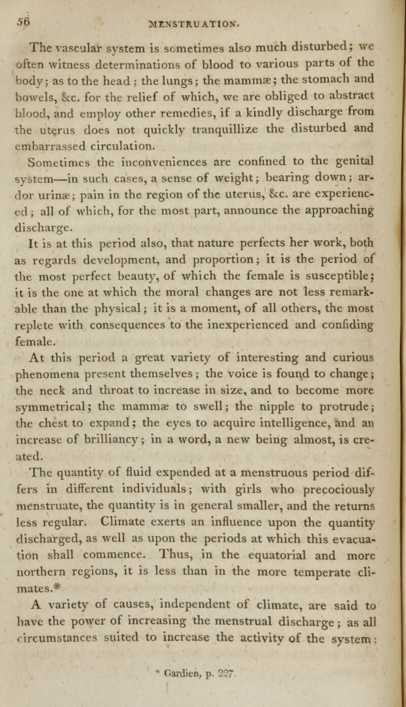 The vascular system is sometimes also much disturbed; we often witness determinations of blood to various parts of the body; as to the head ; the lungs; the mamma;; the stomach and bowels, &x. for the relief of which, we are obliged to abstract blood, and employ other remedies, if a kindly discharge from the uterus does not quickly tranquillize the disturbed and embarrassed circulation. Sometimes the inconveniences are confined to the genital system—in such cases, a sense of weight; bearing down; ar- dor urins; pain in the region of the uterus, &c. are experienc- ed ; all of which, for the most part, announce the approaching discharge. It is at this period also, that nature perfects her work, both as regards development, and proportion; it is the period of the most perfect beauty, of which the female is susceptible; it is the one at which the moral changes are not less remark- able than the physical; it is a moment, of all others, the most replete with consequences to the inexperienced and confiding female. At this period a great variety of interesting and curious phenomena present themselves ; the voice is found to change; the neck and throat to increase in size, and to become more symmetrical; the mamma to swell; the nipple to protrude; the chest to expand; the eyes to acquire intelligence, and an increase of brilliancy; in a word, a new being almost, is cre- ated. The quantity of fluid expended at a menstruous period dif- fers in different individuals; with girls who precociously menstruate, the quantity is in general smaller, and the returns less regular. Climate exerts an influence upon the quantity- discharged, as well as upon the periods at which this evacua- tion shall commence. Thus, in the equatorial and more northern regions, it is less than in the more temperate cli- mates.* A variety of causes, independent of climate, are said to have the power of increasing the menstrual discharge; as all circumstances suited to increase the activity of the system; * r.ardien, p. 227.