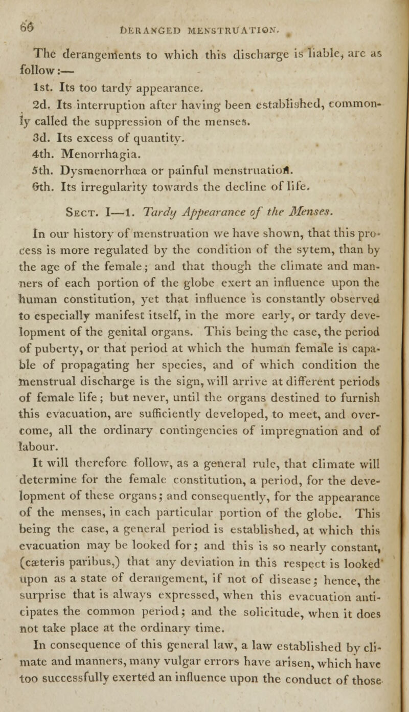 The derangenlents to which this discharge is liable, are as follow:— 1st. Its too tardy appearance. 2d. Its interruption after having been established, common- ly called the suppression of the menses. 3d. Its excess of quantity. 4th. Menorrhagia. 5th. Dysmenorrhea or painful menstruation. 6th. Its irregularity towards the decline of life. Sect. I—1. Tardy Appearance of the Metises. In our history of menstruation we have shown, that this pro- cess is more regulated by the condition of the sytem, than by the age of the female; and that though the climate and man- ners of each portion of the globe exert an influence upon the human constitution, yet that influence is constantly observed to especially manifest itself, in the more early, or tardy deve- lopment of the genital organs. This being the case, the period of puberty, or that period at which the human female is capa- ble of propagating her species, and of which condition the menstrual discharge is the sign, will arrive at different periods of female life; but never, until the organs destined to furnish this evacuation, are sufficiently developed, to meet, and over- come, all the ordinary contingencies of impregnation and of labour. It will therefore follow, as a general rule, that climate will determine for the female constitution, a period, for the deve- lopment of these organs; and consequently, for the appearance of the menses, in each particular portion of the globe. This being the case, a general period is established, at which this evacuation may be looked for; and this is so nearly constant, (caeteris paribus,) that any deviation in this respect is looked' upon as a state of derangement, if not of disease; hence, the surprise that is always expressed, when this evacuation anti- cipates the common period; and the solicitude, when it does not take place at the ordinary time. In consequence of this general law, a law established by cli- mate and manners, many vulgar errors have arisen, which have too successfully exerted an influence upon the conduct of those