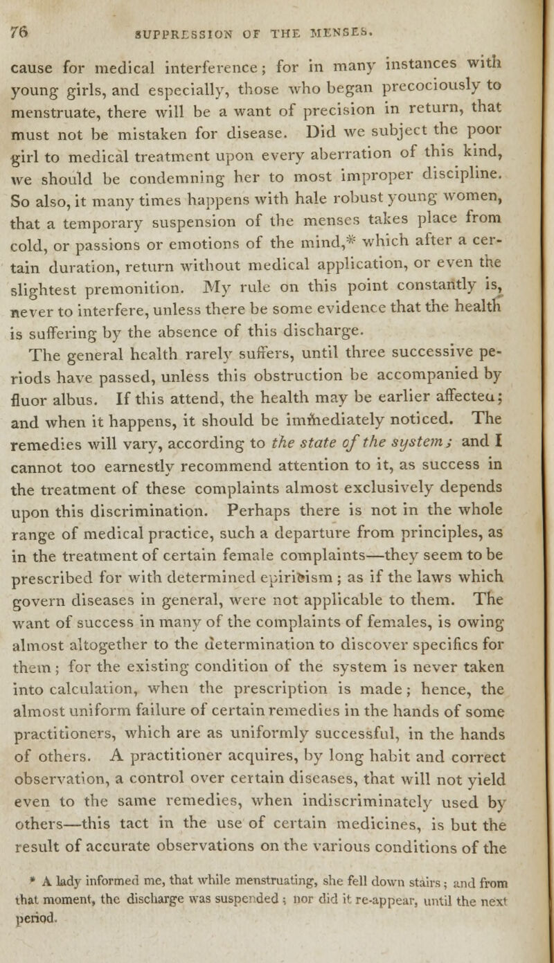 cause for medical interference; for in many instances with young girls, and especially, those who began precociously to menstruate, there will be a want of precision in return, that must not be mistaken for disease. Did we subject the poor girl to medical treatment upon every aberration of this kind, we should be condemning her to most improper discipline. So also, it many times happens with hale robust young women, that a temporary suspension of the menses takes place from cold, or passions or emotions of the mind,* which after a cer- tain duration, return without medical application, or even the slightest premonition. My rule on this point constantly is; never to interfere, unless there be some evidence that the health is suffering by the absence of this discharge. The general health rarely suffers, until three successive pe- riods have passed, unless this obstruction be accompanied by fluor albus. If this attend, the health may be earlier affecteu; and when it happens, it should be immediately noticed. The remedies will vary, according to the state of the system; and I cannot too earnestly recommend attention to it, as success in the treatment of these complaints almost exclusively depends upon this discrimination. Perhaps there is not in the whole range of medical practice, such a departure from principles, as in the treatment of certain female complaints—they seem to be prescribed for v/ith determined epirifeism ; as if the laws which govern diseases in general, were not applicable to them. The want of success in many of the complaints of females, is owing almost altogether to the determination to discover specifics for them ; for the existing condition of the system is never taken into calculation, when the prescription is made; hence, the almost uniform failure of certain remedies in the hands of some practitioners, which are as uniformly successful, in the hands of others. A practitioner acquires, by long habit and correct observation, a control over certain diseases, that will not yield even to the same remedies, when indiscriminately used by others—this tact in the use of certain medicines, is but the result of accurate observations on the various conditions of the * A lady informed me, that while menstruating, she fell down stairs; and from ihat moment, the discharge was suspended ; nor did it re-appear, until the next period.