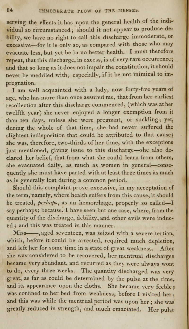 serving the effects it has upon the general health of the indi- vidual so circumstanced; should it not appear to produce de- bility, we have no right to call this discharge immoderate, or excessive—for it is only so, as compared with those who may evacuate less, but yet be in no better health. I must therefore repeat, that this discharge, in excess, is of very rare occurrence; and that so long as it does not impair the constitution, it should never be meddled with; especially, if it be not inimical to im- pregnation. I am well acquainted with a lady, now forty-five years of age, who has more than once assured me, that from her earliest recollection after this discharge commenced, (which was at her twelfth year) she never enjoyed a longer exemption from it than ten days, unless she were pregnant, or suckling; yet, during the whole of that time, she had never suffered the slightest indisposition that could be attributed to that cause; she was, therefore, two-thirds of her time, with the exceptions just mentioned, giving issue to this discharge—she also de- clared her belief, that from what she could learn from others, she evacuated daily, as much as women in general—conse- quently she must have parted with at least three times as much as is generally lost during a common period. Should this complaint prove excessive, in my acceptation of the term, namely, where health suffers from this cause, it should be treated, perhaps, as an hemorrhage, properly so called—I say perhaps; because, I have seen but one case, where, from the quantity of the discharge, debility, and other evils were induc- ed ; and this was treated in this manner. Miss , aged seventeen, was seized with a severe tertian, which, before it could be arrested, required much depletion, and left her for some time in a state of great weakness. After she was considered to be recovered, her mentrual discharges became very abundant, and recurred as they were always wont to do, every three weeks. The quantity discharged was very great, as far as could be determined by the pulse at the time, and its appearance upon the cloths. She became very feeble; was confined to her bed from weakness, before I visited her; and this was while the mentrual period was upon her ; she was greatly reduced in strength, and much emaciated. Her pulse