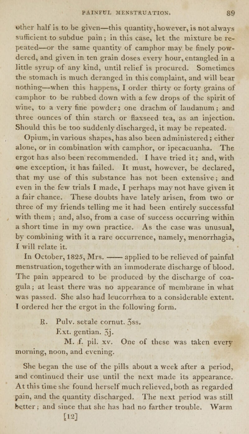 other half is to be given—this quantity, however, is not always sufficient to subdue pain; in this case, let the mixture be re- peated—or the same quantity of camphor may be finely pow- dered, and given in ten grain doses every hour, entangled in a little syrup of any kind, until relief is procured. Sometimes the stomach is much deranged in this complaint, and will bear nothing—when this happens, I order thirty or forty grains of camphor to be rubbed down with a few drops of the spirit of wine, to a very fine powder; one drachm of laudanum; and three ounces of thin starch or flaxseed tea, as an injection. Should this be too suddenly discharged, it may be repeated. Opium, in various shapes, has also been administered; either alone, or in combination with camphor, or ipecacuanha. The ergot has also been recommended. I have tried it; and, with one exception, it has failed. It must, however, be declared, that my use of this substance has not been extensive; and even in the few trials I made, I perhaps may not have given it a fair chance. These doubts have lately arisen, from two or three of my friends telling me it had been entirely successful with them; and, also, from a case of success occurring within a short time in my own practice. As the case was unusual, by combining with it a rare occurrence, namely, menorrhagiaj I will relate it. In October, 1825, Mrs. applied to be relieved of painful menstruation, together with an immoderate discharge of blood. The pain appeared to be produced by the discharge of coa- gula; at least there was no appearance of membrane in what was passed. She also had leucorrhcea to a considerable extent. I ordered her the ergot in the following form. R. Pulv. secale cornut. 3ss. Ext. gentian. 5j« M. f. pil. xv. One of these was taken every morning, noon, and evening. She began the use of the pills about a week after a period, and continued their use until the next made its appearance. At this time she found herself much relieved,both as regarded pain, and the quantity discharged. The next period was still better; and since that she has had no farther trouble. Warm [12]