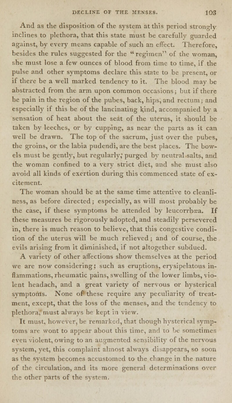 And as the disposition of the system at this period strongly inclines to plethora, that this state must be carefully guarded against, by every means capable of such an effect. Therefore, besides the rules suggested for the  regimen'1 of the woman, she must lose a few ounces of blood from time to time, if the pulse and other symptoms declare this state to be present, or if there be a well marked tendency to it. The blood may be abstracted from the arm upon common occasions; but if there be pain in the region of the pubes, back, hips, and rectum; and especially if this be of the lancinating kind, accompanied by a sensation of heat about the seat of the uterus, it should be taken by leeches, or by cupping, as near the parts as it can well be drawn. The top of the sacrum, just over the pubes, the groins, or the labia pudendi, are the best places. The bow- els must be gently, but regularly,- purged by neutral salts, and the woman confined to a very strict diet, and she must also avoid all kinds of exertion during this commenced state of ex- citement. The woman should be at the same time attentive to cleanli- ness, as before directed; especially, as will most probably be the case, if these symptoms be attended by leucorrhoea. If these measures be rigorously adopted, and steadily persevered in, there is much reason to believe, that this congestive condi- tion of the uterus will be much relieved; and of course, the evils arising from it diminished, if not altogether subdued. A variety of other affections show themselves at the period we are now considering; such as eruptions, erysipelatous in- flammations, rheumatic pains, swelling of the lower limbs, vio- lent headach, and a great variety of nervous or hysterical symptoms. None of these require any peculiarity of treat- ment, except, that the loss of the menses, and the tendency to plethora, must always be kept in view. It must, however, be. remarked, that though hysterical symp- toms are wont to appear about this time, and to be sometimes even violent, owing to an augmented sensibility of the nervous system, yet, this complaint almost always disappears, so soon as the system becomes accustomed to the change in the nature of the circulation, and its more general determinations over the other parts of the system.