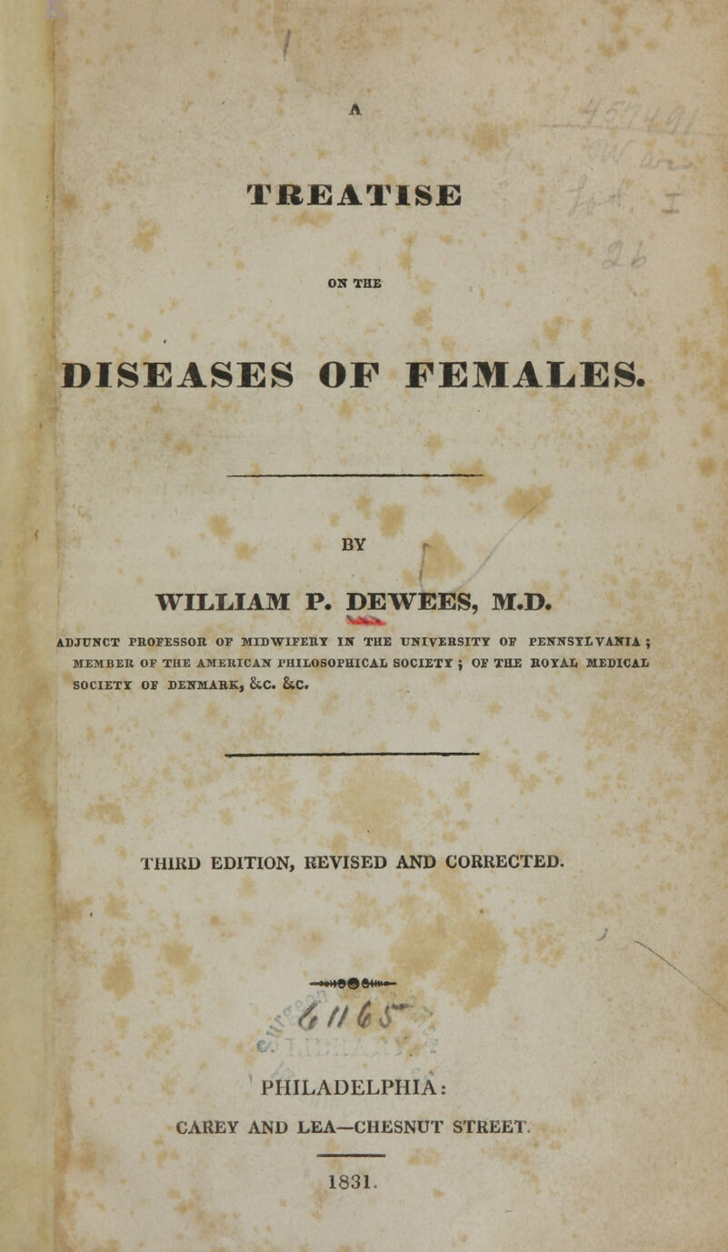 TREATISE DISEASES OF FEMALES. BY WILLIAM P. DEWEES, M.D. ADJUNCT PROFESSOR OF MIDWIFERY IK THE UNIVERSITY OF PENNSYLVANIA ; MEMBER OF THE AMERICAN PHILOSOPHICAL SOCIETY { OF THE ROYAL MEDICAL SOCIETY OF DENMARK, &C. &C. THIRD EDITION, REVISED AND CORRECTED. <-J // 6 jr PHILADELPHIA: CAREY AND LEA—CHESNUT STREET. 1831.