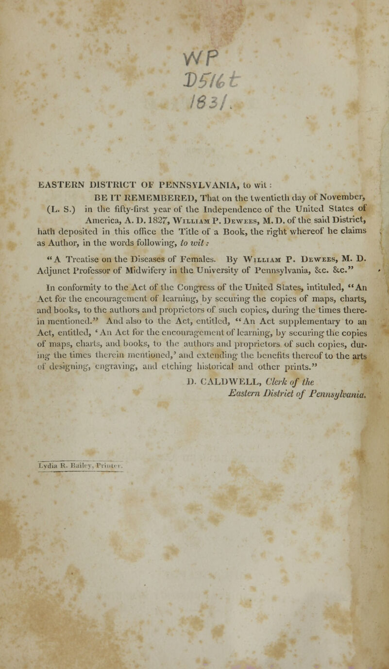 WP 183/. EASTERN DISTRICT OP PENNSYLVANIA, to wit: BE IT REMEMBERED, That on the twentieth day of November, (L. S.) in the fifty-first year of the Independence of the United Slates of America, A. D. 1827, William P. Dewees, M. D. of the said District, hath deposited in this office the Title of a Book, the right whereof he claims as Author, in the words following, to wit : A Treatise on the Diseases of Females. By William P. Dewees, M. D. Adjunct Professor of Midwifery in the University of Pennsylvania, &c. &c. In conformity to the Act of the Congress of the United States, intituled, An Act for the encouragement of learning, by securing the copies of maps, charts, and books, to the authors and proprietors of such copies, during the times there- in mentioned. And also to the Act, entitled, An Act supplementary to an Act, entitled, 'An Act for the encouragement of learning1, by securing the copies of maps, charts, and books, to the authors and proprietors of such copies, dur- ing die times therein mentioned,' and extending the benefits thereof to the arts of designing, engraving, and etching historical and other prints. i). CALDWELL, Clerk of the Eastern District of Pennsylvania. Lydia K Bai