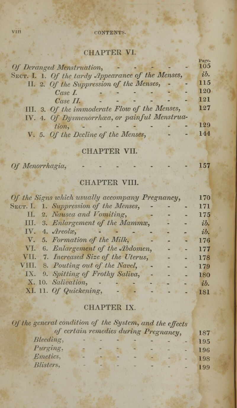 CHAPTER VI. Page. Of Deranged Menstruation, 1°^ Sect. I. I. Of the tardy Apjjearance of the Menses, ib. II. 2. Of the Suppression of the Menses, - - 115 Case I. 120 Case II. 121 III. 3. Of the immoderate Flow of the Menses, 127 IV. 4. Of Dysmenorrhea, or painful Menstrua- tion, - - - - - - - 129 V. 5. Of the Decline of the Menses, - - 144 CHAPTER VII. Of Menorrhagia, 157 CHAPTER VIII. Of the Signs which usually accompany Pregnancy, 170 Sect. I. 1. Suppression of the Menses, - 171 Nausea and Vomiting, - - 175 Enlargement of the Mammse, - - ib. 4. Arcolm, --..__ ib. 5. Formation of the Milk, - - - 176 6. Enlargement of the Abdomen, - - 177 Increased Size of the Uterus, - - 178 Pouting out of the Navel, - - - 179 Spitting of Frothy Saliva, - - - 180 Salivation, ib. CHAPTER IX. Of the general condition of the System, and the effects of certain remedies during Pregnancy, 187 /Heeding, - - . - * - 195 Purging, ..... -196 Emetics, - -198 Blisters, .199 II. 2. III. 3. IV. 4. V. 5. VI. 6. VII. 7 nil. 8 IX. 9. X. 10.