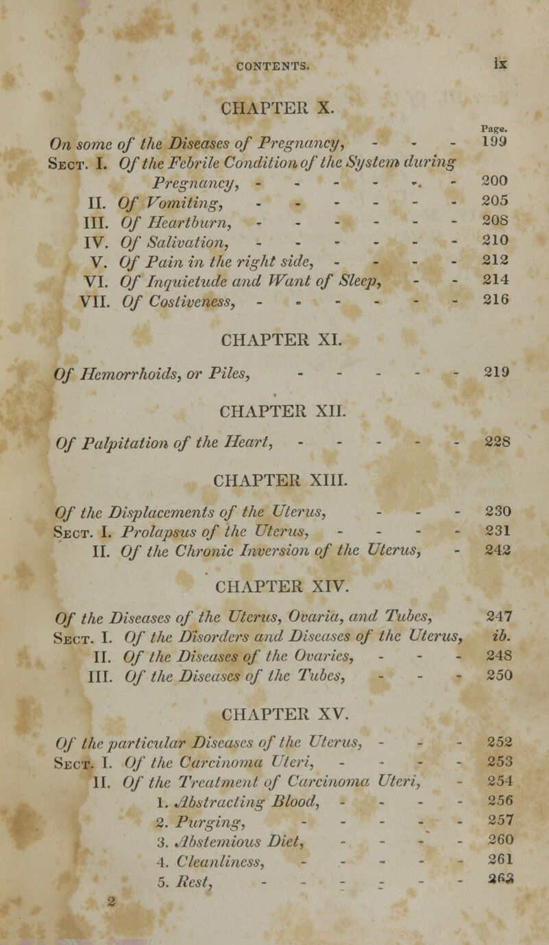 CHAPTER X. Page. On some of the Diseases of Pregnancy, - - - 199 Sect. I. Of the Febrile Condition of the System during Pregnancy, - - - - *. -200 II. Of Vomiting, 205 III. Of Heartburn, - 208 IV. Of Salivation, 210 V. Of Pain in the right side, - - - - 212 VI. Of Inquietude and Want of Sleep, - - 214 VII. Of Costiveness, 216 CHAPTER XL Of Hemorrhoids, or Piles, - - - - - 219 CHAPTER XII. Of Palpitation of the Heart, - - 228 CHAPTER XIII. Of the Displacements of the Uterus, - - 230 Sect. I. Prolapsus of the Uterus, ... - 231 II. Of the Chronic Inversion of the Uterus, - 242 CHAPTER XIV. Of the Diseases of the Uterus, Ovaria, and Tubes, 247 Sect. I. Of the Disorders and Diseases of the Uterus, ib. II. Of the Diseases of the Ovaries, - 248 III. Of the Diseases of the Tubes, - 250 CHAPTER XV. Of the particular Diseases of the Uterus, - - - 252 Sect. I. Of the Carcinoma Uteri, ... - 253 II. Of the Treatment of Carcinoma Uteri, - 254 1. Abstracting Blood, - 256 2. Purging, 257 3. Abstemious Diet, - - - - 260 4. Cleanliness, 261 5. Pest, - .-*•'.-«£