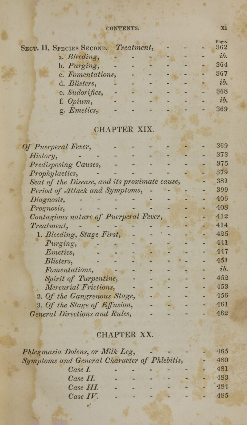 Page. Sect. II. Species Second. Treatment, - - - 362 a. Bleeding, ib. b. Purging, -364 c. Fomentations, 367 d. Blisters, ib. e. Sudorijics, -368 f. Opium, ib. g. Emetics, 369 CHAPTER XIX. Of Puerperal Fever, 369 History, - - 373 Predisposing Causes, 375 Prophylactics, 379 Seat of the Disease, and its proximate cause, - 381 Period of Mack and Symptoms, - - - - 399 Diagnosis, - - - - - - - -406 Prognosis, ___---_- 408 Contagious nature of Puerperal Fever, - - 412 Treatment, - 414 1. Bleeding, Stage First, - - * - - - 425 Purging, - -441 Emetics, 447 Blisters, • - - 451 Fomentations, ib. Spirit of Turpentine, 452 Mercurial Frictions, 453 2. Of the Gangrenous Stage, .... 456 3. Of the Stage of Effusion, - - - - 461 General Directions and Rules, - 462 CHAPTER XX. Phlegmasia Dolens, or Milk Leg, - - - - 465 Symptoms and General Character of Phlebitis, - 480 Case I. 4S1 Case II. 4S3 Caselll 484 Case IV. .-- - - 485