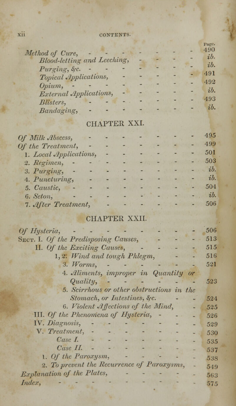 Page. Method of Cure, -  4V.? Blood-let tins; and Leeching, - - - % ' Purging, §c. - Topical Applications, - Upturn, - - - - External Applications, - - - - Blisters, - Bandaging, CHAPTER XXI. Of Milk Abscess, 495 Of the Treatment, - - 4 1. Local Applications, 501 2. Regimen, 503 3. Purging, - - ib, 4. Puncturing, - ib. 5. Caustic, 504 6. Seton, ib. 7. After Treatment, 506 CHAPTER XXII. Of Hysteria, - 50G Sect. I. Of the Predisposing Causes, - - - 513 II. Of the Exciting Causes, - - - - 515 1,2! Wind and lough Phlegm, - - 516 3. Worms, - - - - - -521 4. Aliments, improper in Quantity or Quality, 523 5. Scirrhous or other obstructions in the Stomach, or Intestines, &?c. - - 524 6. Violent Affections of the Mind, - i 525 III. Of the Phenomena of Hysteria, - 505 IV. Diagnosis, - -529 V. Treatment, ------. 530 Case I. - - 535 Case II. ------ . 537 1. Of the Paroxysm, - 53g 2. To prevent the Recurrence of Paroxysms, - 549 Explanation of the Plates, - 5(i3 Index, - - - 575