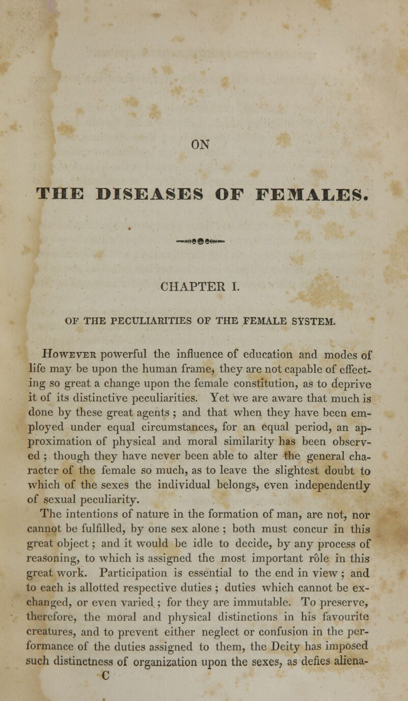 ON THE DISEASES OF FEMAL.ES. CHAPTER I. OF THE PECULIARITIES OF THE FEMALE SYSTEM. However powerful the influence of education and modes of life may be upon the human frame* they are not capable of effect- ing so great a change upon the female constitution, as to deprive it of its distinctive peculiarities. Yet we are aware that much is done by these great agents ; and that when they have been em- ployed under equal circumstances, for an equal period, an ap- proximation of physical and moral similarity has been observ- ed ; though they have never been able to alter the general cha- racter of the female so much, as to leave the slightest doubt to which of the sexes the individual belongs, even independently of sexual peculiarity. The intentions of nature in the formation of man, are not, nor cannot be fulfilled, by one sex alone ; both must concur in this great object; and it would be idle to decide, by any process of reasoning, to which is assigned the most important role in this great work. Participation is essential to the end in view ; and to each is allotted respective duties ; duties which cannot be ex- changed, or even varied ; for they are immutable. To preserve, therefore, the moral and physical distinctions in his favourite creatures, and to prevent either neglect or confusion in the per- formance of the duties assigned to them, the Deity has imposed such distinctness of organization upon the sexes, as defies aliena- C