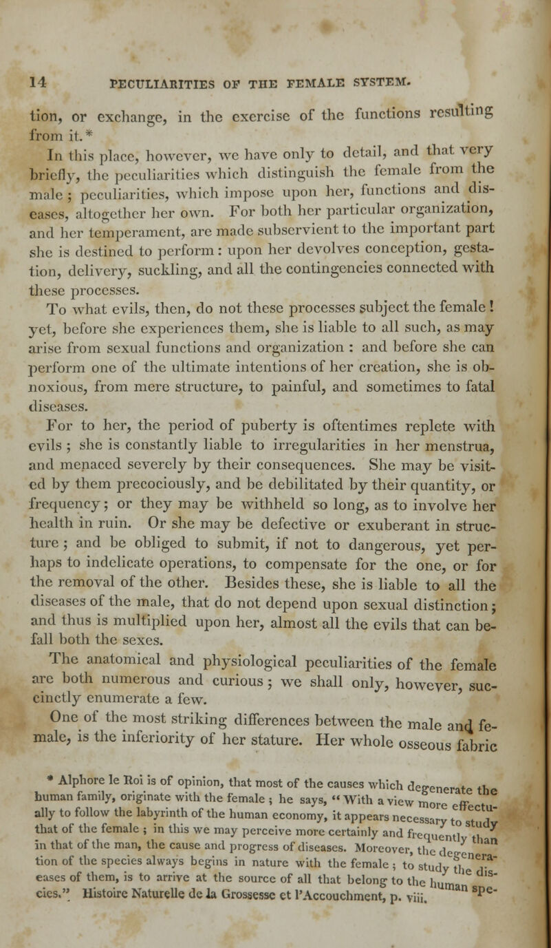 tion, or exchange, in the exercise of the functions resulting from it* In this place, however, we have only to detail, and that very briefly, the peculiarities which distinguish the female from the male ; peculiarities, which impose upon her, functions and dis- eases, altogether her own. For hoth her particular organization, and her temperament, are made suhservient to the important part she is destined to perform: upon her devolves conception, gesta- tion, delivery, suckling, and all the contingencies connected with these processes. To what evils, then, do not these processes subject the female! yet, before she experiences them, she is liable to all such, as may arise from sexual functions and organization : and before she can perform one of the ultimate intentions of her creation, she is ob- noxious, from mere structure, to painful, and sometimes to fatal diseases. For to her, the period of puberty is oftentimes replete with evils ; she is constantly liable to irregularities in her menstrua, and menaced severely by their consequences. She may be visit- ed by them precociously, and be debilitated by their quantity, or frequency; or they may be withheld so long, as to involve her health in ruin. Or she may be defective or exuberant in struc- ture ; and be obliged to submit, if not to dangerous, yet per- haps to indelicate operations, to compensate for the one, or for the removal of the other. Besides these, she is liable to all the diseases of the male, that do not depend upon sexual distinction; and thus is multiplied upon her, almost all the evils that can be- fall both the sexes. The anatomical and physiological peculiarities of the female arc both numerous and curious; we shall only, however, suc- cinctly enumerate a few. One of the most striking differences between the male and fe- male, is the inferiority of her stature. Her whole osseous fabric * Alphore le Roi is of opinion, that most of the causes which degenerate th human family, originate with the female ; he says,  With a view more eff 6 ally to follow the labyrinth of the human economy, it appears necessary to Td that of the female ; in this we may perceive more certainly and frequentl' 'tlh ^ in that of the man, the cause and progress of diseases. Moreover, the d * ^ tion of the species always begins in nature with the female ; to stud'/fl06!1-* eases of them, is to arrive at the source of all that belong to the hum ^ cies. Histoire Naturelle de la Grossesse et l'Accouchment, p. viii. * Spe