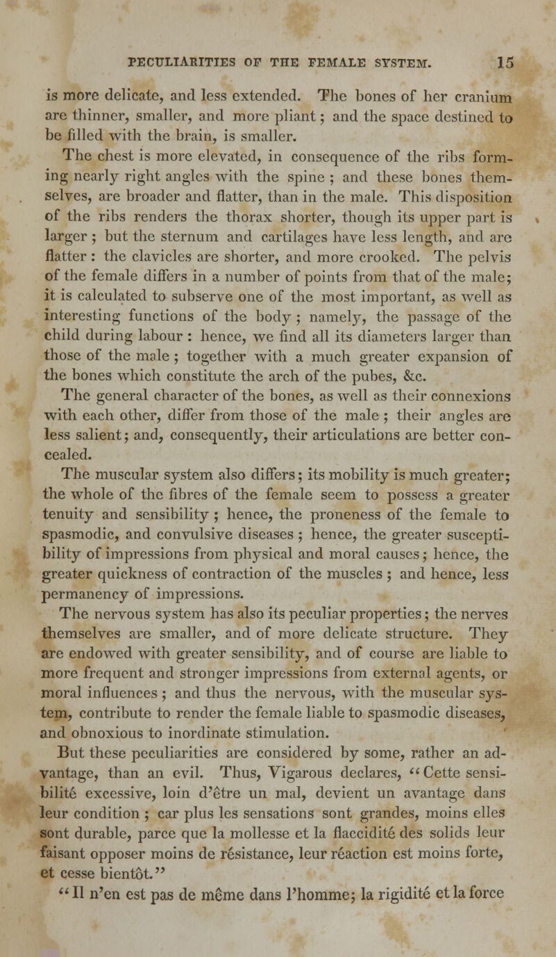 is more delicate, and less extended. The bones of her cranium are thinner, smaller, and more pliant; and the space destined to be filled with the brain, is smaller. The chest is more elevated, in consequence of the ribs form- ing nearly right angles with the spine ; and these bones them- selves, are broader and flatter, than in the male. This disposition of the ribs renders the thorax shorter, though its upper part is larger ; but the sternum and cartilages have less length, and are flatter : the clavicles are shorter, and more crooked. The pelvis of the female differs in a number of points from that of the male; it is calculated to subserve one of the most important, as well as interesting functions of the body ; namety, the passage of the child during labour : hence, we find all its diameters larger than those of the male ; together with a much greater expansion of the bones which constitute the arch of the pubes, &c. The general character of the bones, as well as their connexions with each other, differ from those of the male ; their angles are less salient; and, consequently, their articulations are better con- cealed. The muscular system also differs; its mobility is much greater; the whole of the fibres of the female seem to possess a greater tenuity and sensibility ; hence, the proneness of the female to spasmodic, and convulsive diseases ; hence, the greater suscepti- bility of impressions from physical and moral causes; hence, the greater quickness of contraction of the muscles ; and hence, less permanency of impressions. The nervous system has also its peculiar properties; the nerves themselves are smaller, and of more delicate structure. They are endowed with greater sensibility, and of course are liable to more frequent and stronger impressions from external agents, or moral influences ; and thus the nervous, with the muscular sys- tem, contribute to render the female liable to spasmodic diseases, and obnoxious to inordinate stimulation. But these peculiarities are considered by some, rather an ad- vantage, than an evil. Thus, Vigarous declares, Cette sensi- bilite excessive, loin d'etre un mal, devient un avantage dans leur condition ; car plus les sensations sont grandes, moins elles sont durable, parce que la mollesse et la flaccidite des solids leur faisant opposer moins de resistance, leur reaction est moins forte, et cesse bientot.  II n'en est pas de meme dans l'homme; la rigidite et la force
