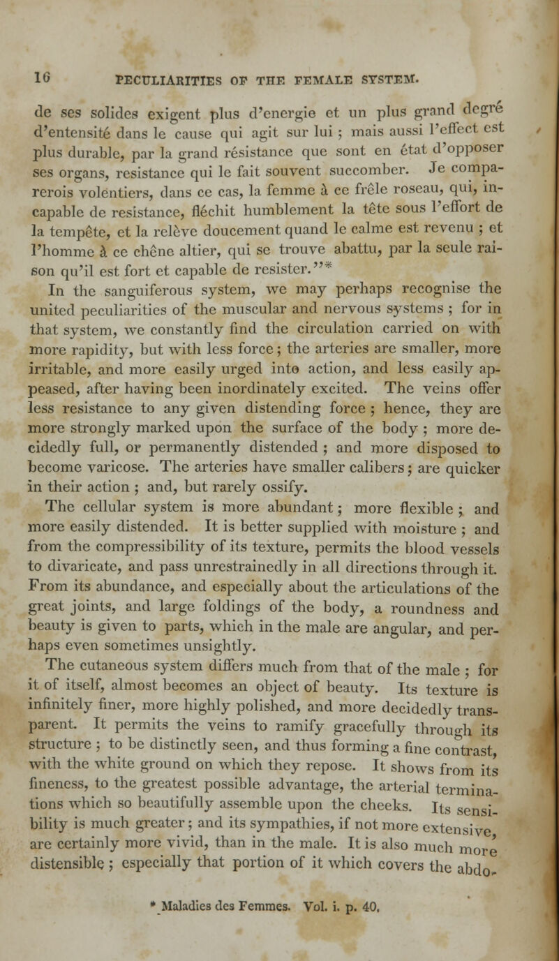 de ses solides exigent plus d'energie et un plus grand aegre d'entensite dans lc cause qui agit sur lui ; mais aussi reflect est plus durable, par la grand resistance que sont en etat d'opposer ses organs, resistance qui le fait souvent succomber. Je compa- rcrois volenticrs, dans ce cas, la femme a ce frele roscau, qui, in- capable de resistance, fl6cb.it humblement la tete sous l'effort de la tempete, et la releve doucement quand le calme est revcnu ; et l'homme a ce chene altier, qui se trouve abattu, par la seule rai- son qu'il est fort et capable de rcsister.* In the sanguiferous system, we may perhaps recognise the united peculiarities of the muscular and nervous systems ; for in that system, we constantly find the circulation carried on with more rapidity, but with less force; the arteries arc smaller, more irritable, and more easily urged into action, and less easily ap- peased, after having been inordinately excited. The veins offer less resistance to any given distending force ; hence, they are more strongly marked upon the surface of the body ; more de- cidedly full, or permanently distended ; and more disposed to become varicose. The arteries have smaller calibers; are quicker in their action ; and, but rarely ossify. The cellular system is more abundant; more flexible ; and more easily distended. It is better supplied with moisture ; and from the compressibility of its texture, permits the blood vessels to divaricate, and pass unrestrainedly in all directions through it. From its abundance, and especially about the articulations of the great joints, and large foldings of the body, a roundness and beauty is given to parts, which in the male are angular, and per- haps even sometimes unsightly. The cutaneous system differs much from that of the male ; for it of itself, almost becomes an object of beauty. Its texture is infinitely finer, more highly polished, and more decidedly trans- parent. It permits the veins to ramify gracefully through its structure ; to be distinctly seen, and thus forming a fine contrast with the white ground on which they repose. It shows from its fineness, to the greatest possible advantage, the arterial termina- tions which so beautifully assemble upon the cheeks. Its sens: bility is much greater; and its sympathies, if not more extensive are certainly more vivid, than in the male. It is also much mor I distensible ; especially that portion of it which covers the abdo- • Maladies des Femraes. Vol. i. p. 40,